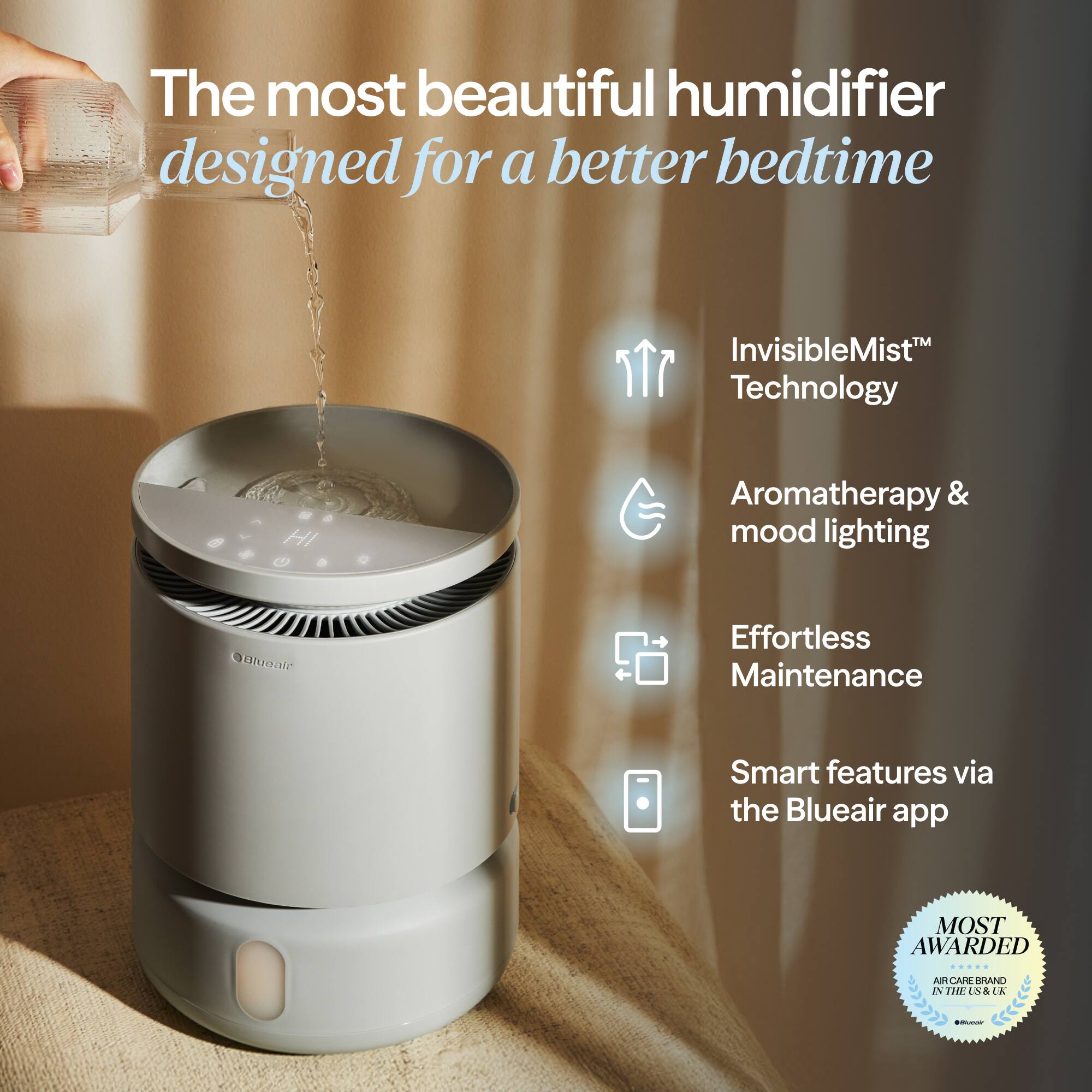 The most beautiful humidifier designed for a better bedtime

- InvisibleMist™ Technology
- Aromatherapy & mood lighting
- Effortless Maintenance
- Smart features via the Blueair app

MOST AWARDED
AIR CARE BRAND IN THE US & UK
