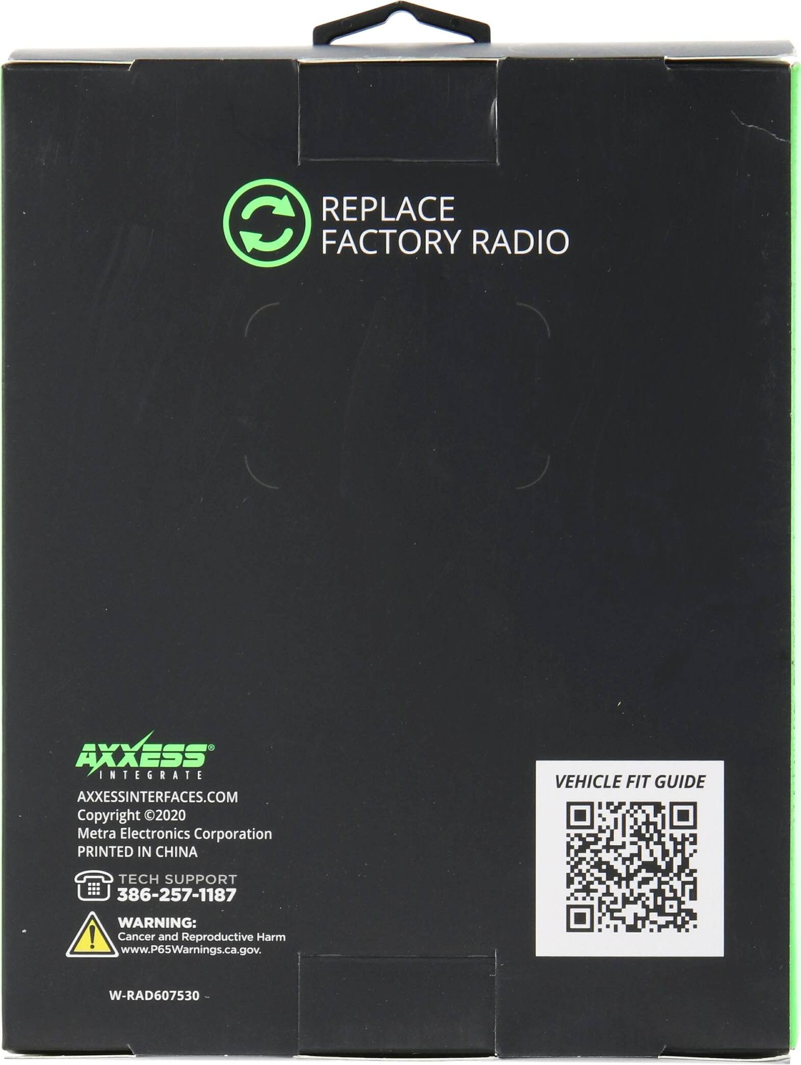 REPLACE FACTORY RADIO

AXXESS INTEGRATE
AXXESSINTERFACES.COM
Copyright 2020 Metra Electronics Corporation
PRINTED IN CHINA

TECH SUPPORT
386-257-1187

WARNING: Cancer and Reproductive Harm
www.P65Warnings.ca.gov

W-RAD607530

VEHICLE FIT GUIDE