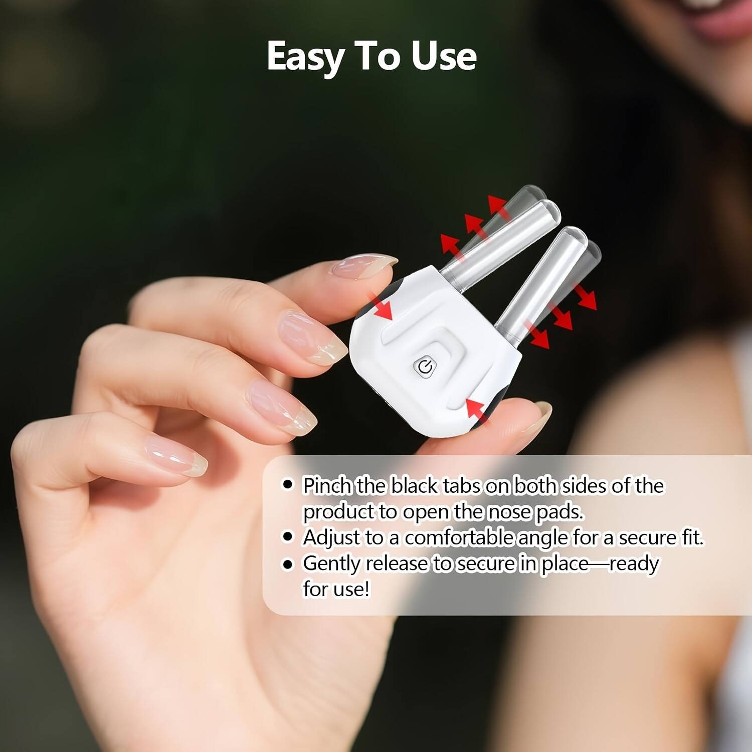 Easy To Use

- Pinch the black tabs on both sides of the product to open the nose pads.
- Adjust to a comfortable angle for a secure fit.
- Gently release to secure in place—ready for use!