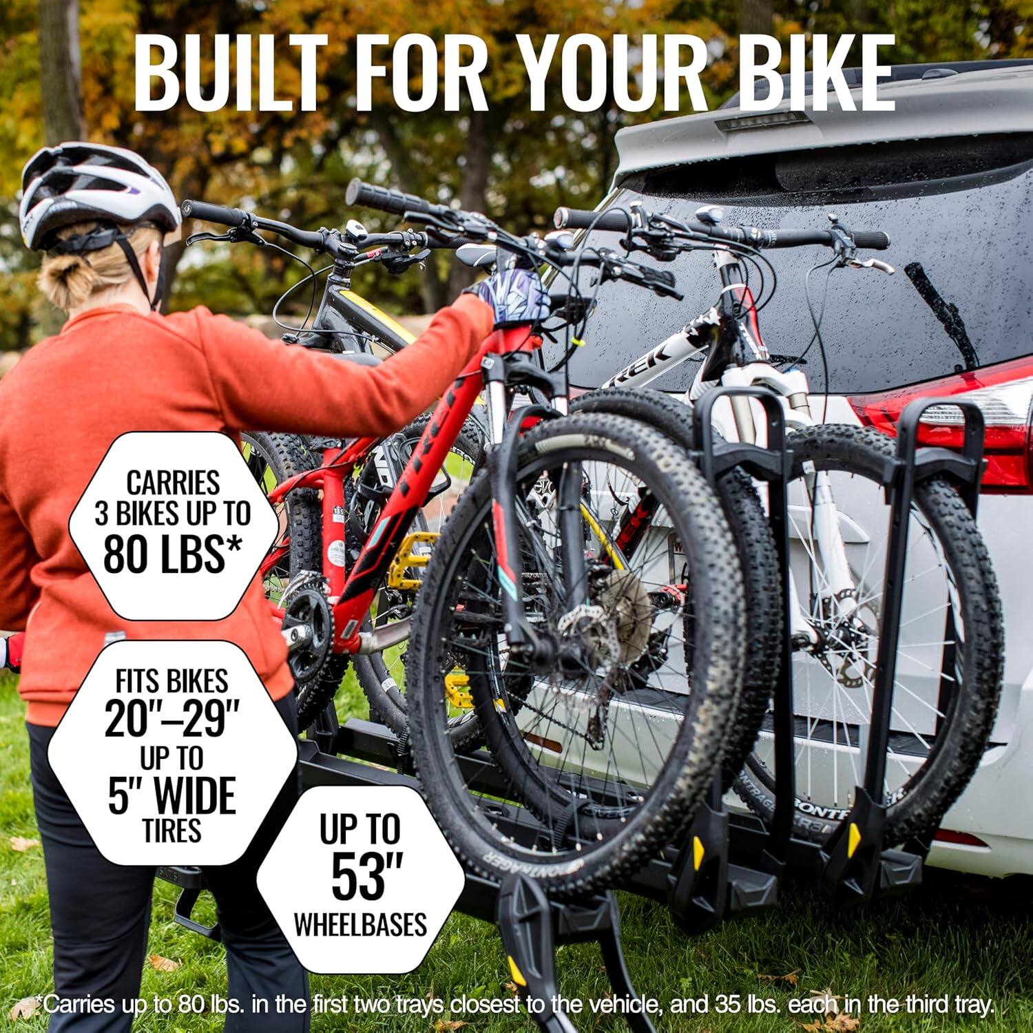 BUILT FOR YOUR BIKE

CARRIES 3 BIKES UP TO 80 LBS*

FITS BIKES 20"-29" UP TO 5" WIDE TIRES UP TO 53" WHEELBASES

*Carries up to 80 lbs. in the first two trays closest to the vehicle, and 35 lbs. each in the third tray.