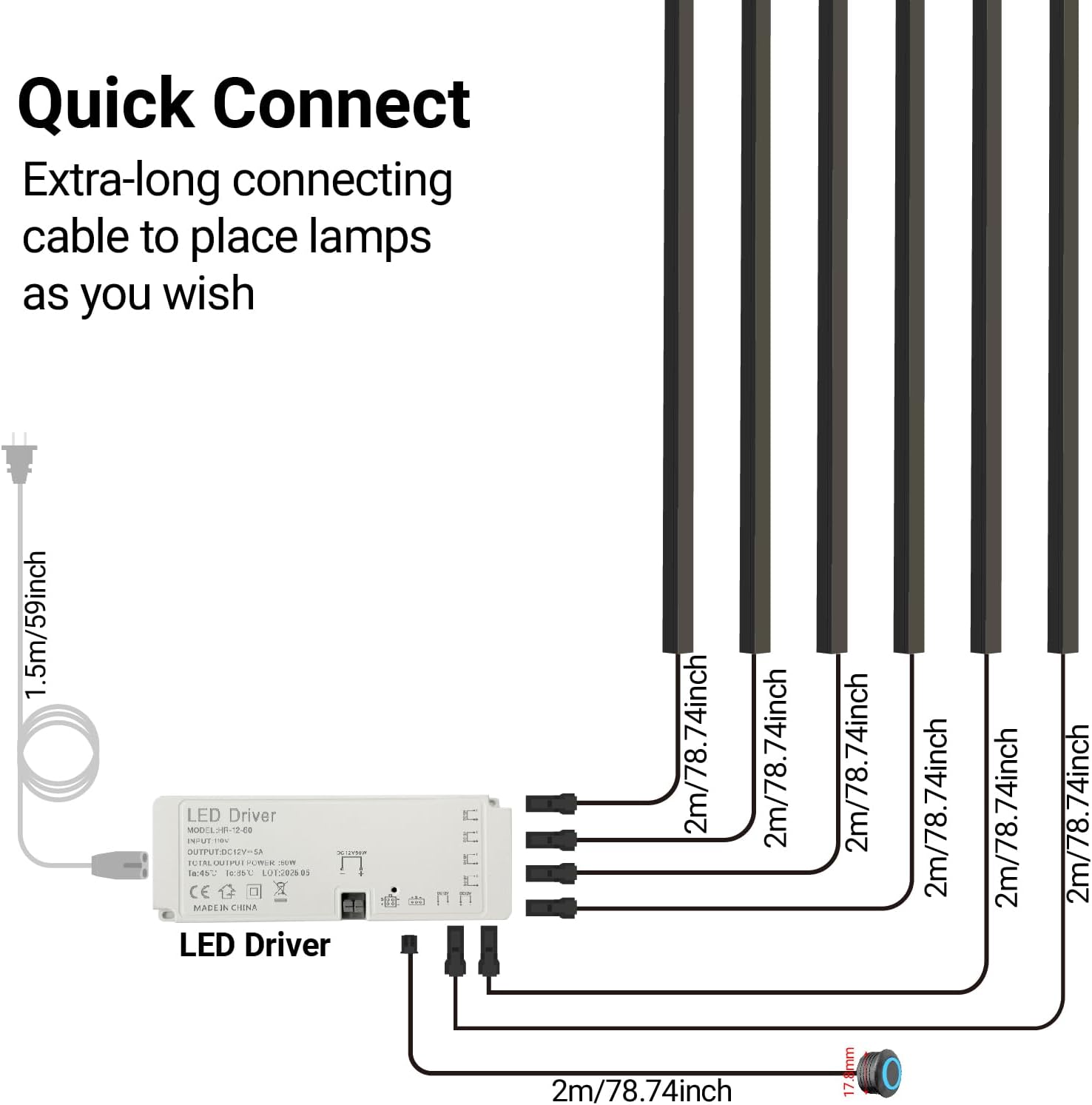 Quick Connect  
Extra-long connecting cable to place lamps as you wish  

1.5m/59inch LED Driver  

2m/78.74inch LED Driver  

2m/78.74inch  
2m/78.74inch  
2m/78.74inch  
2m/78.74inch  
2m/78.74inch  
2m/78.74inch  
2m/78.74inch  

17.8mm