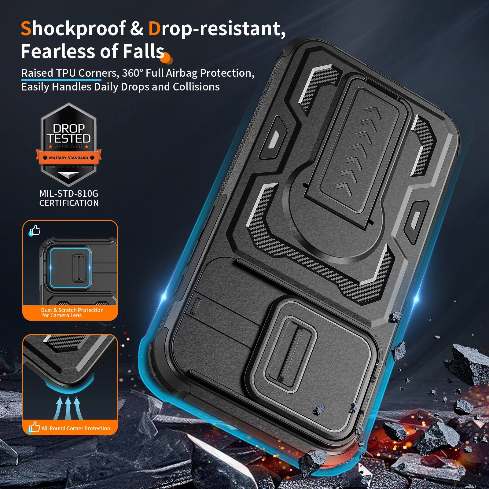 Shockproof & Drop-resistant, Fearless of Falls  
Raised TPU Corners, 360° Full Airbag Protection, Easily Handles Daily Drops and Collisions  
DROP TESTED APPROVED MIL-STD-810G | MILITARY STANDARD  
CERTIFICATION  
Dust & Scratch Protection for Camera Lens  
All-Round Corner Protection