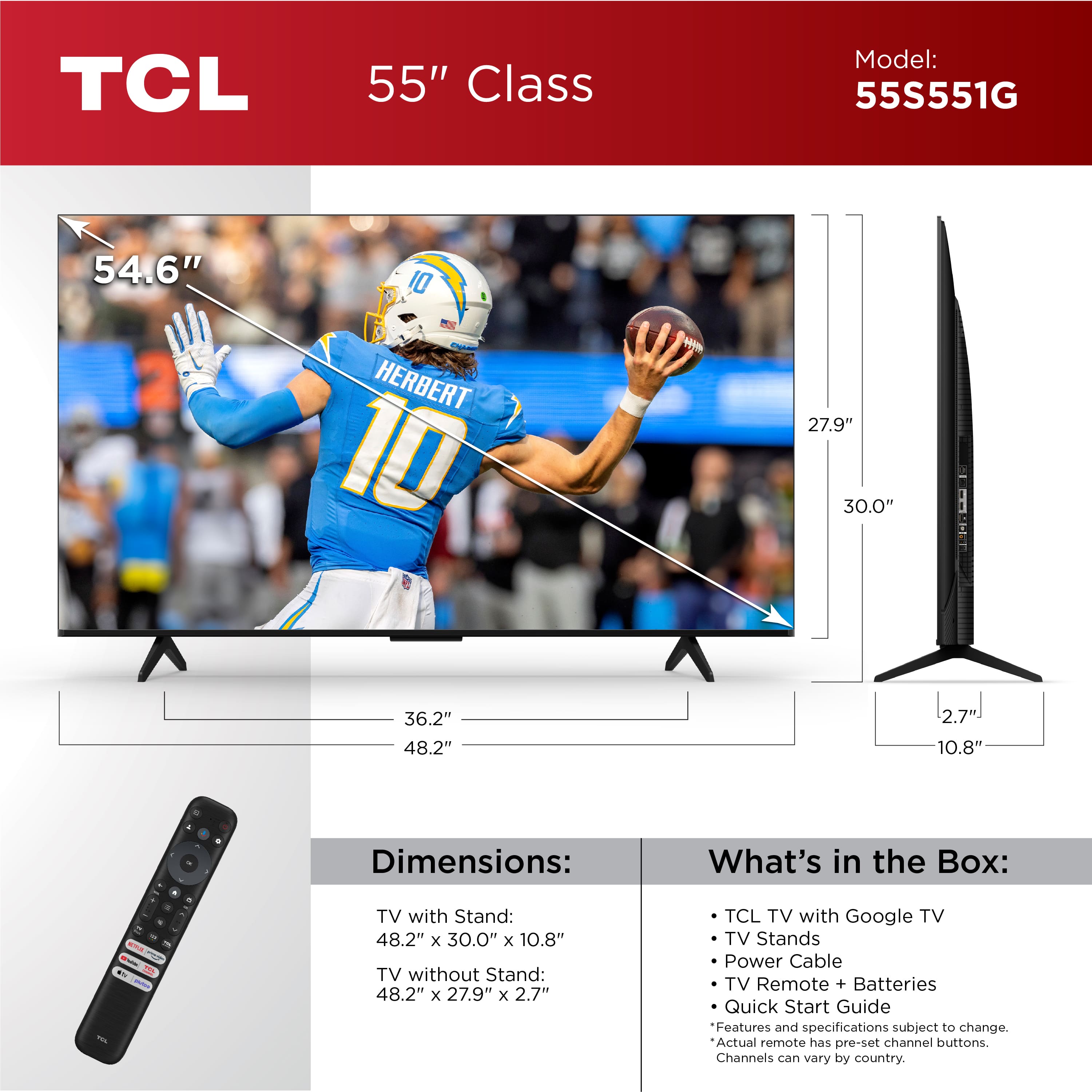 TCL 55" Class Model: 55S551G 54.6" 10 HERBERT 10 w 27.9" 30.0" 36.2" 48.2" 2.7 10.8" . Dimensions: What's in the Box: - a - - TV with Stand: 48.2" x 30.0" x 10.8" TV without Stand: 48.2" x 27.9" x 2.7" TCL TV with Google TV TV Stands Power Cable TV Remote + Batteries Quick Start Guide Features and specifications subject to change. Actual remote has pre-set channel buttons. Channels can vary by country.