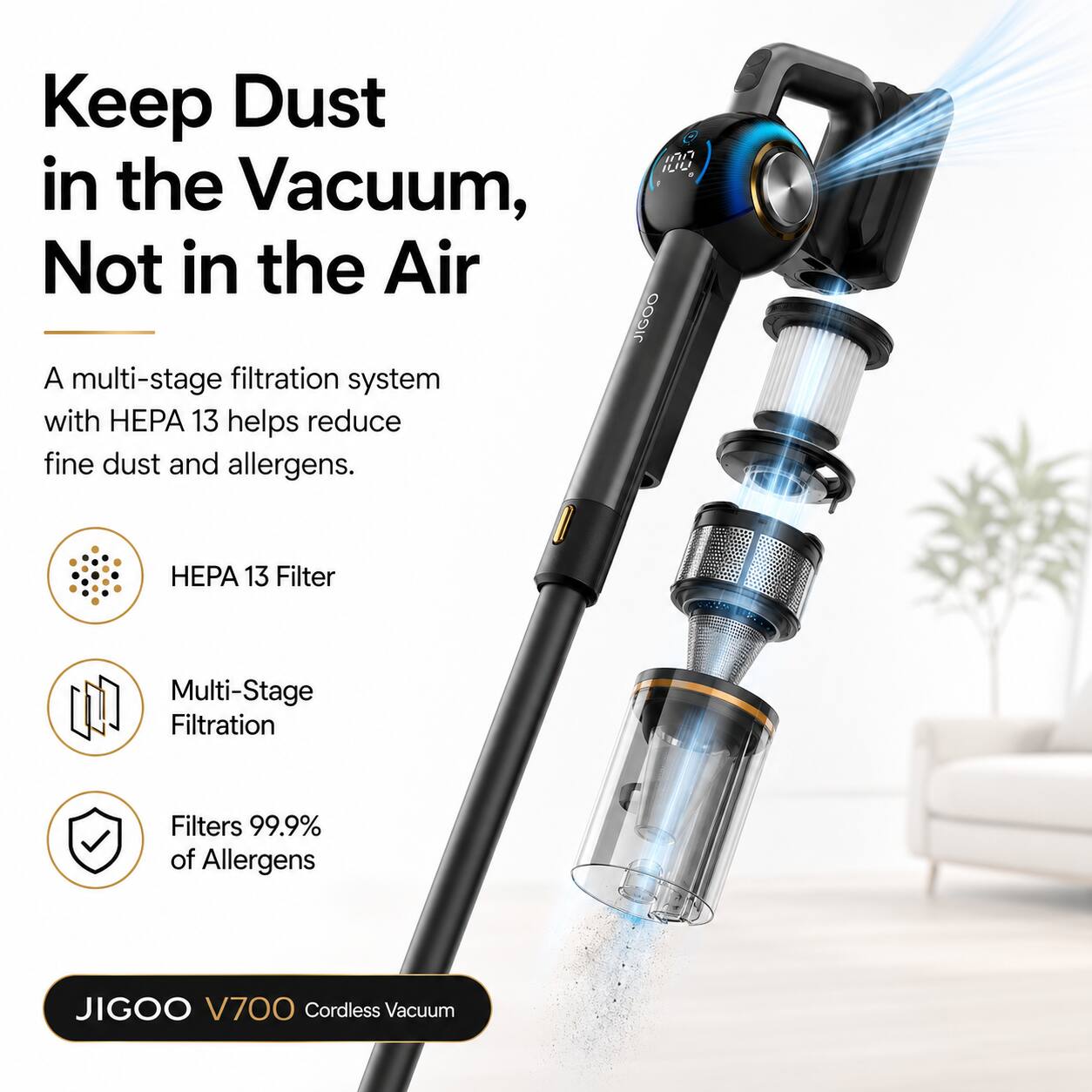 Keep Dust in the Vacuum, Not in the Air

A multi-stage filtration system with HEPA 13 helps reduce fine dust and allergens.

- HEPA 13 Filter
- Multi-Stage Filtration
- Filters 99.9% of Allergens

JIGOO V700 Cordless Vacuum