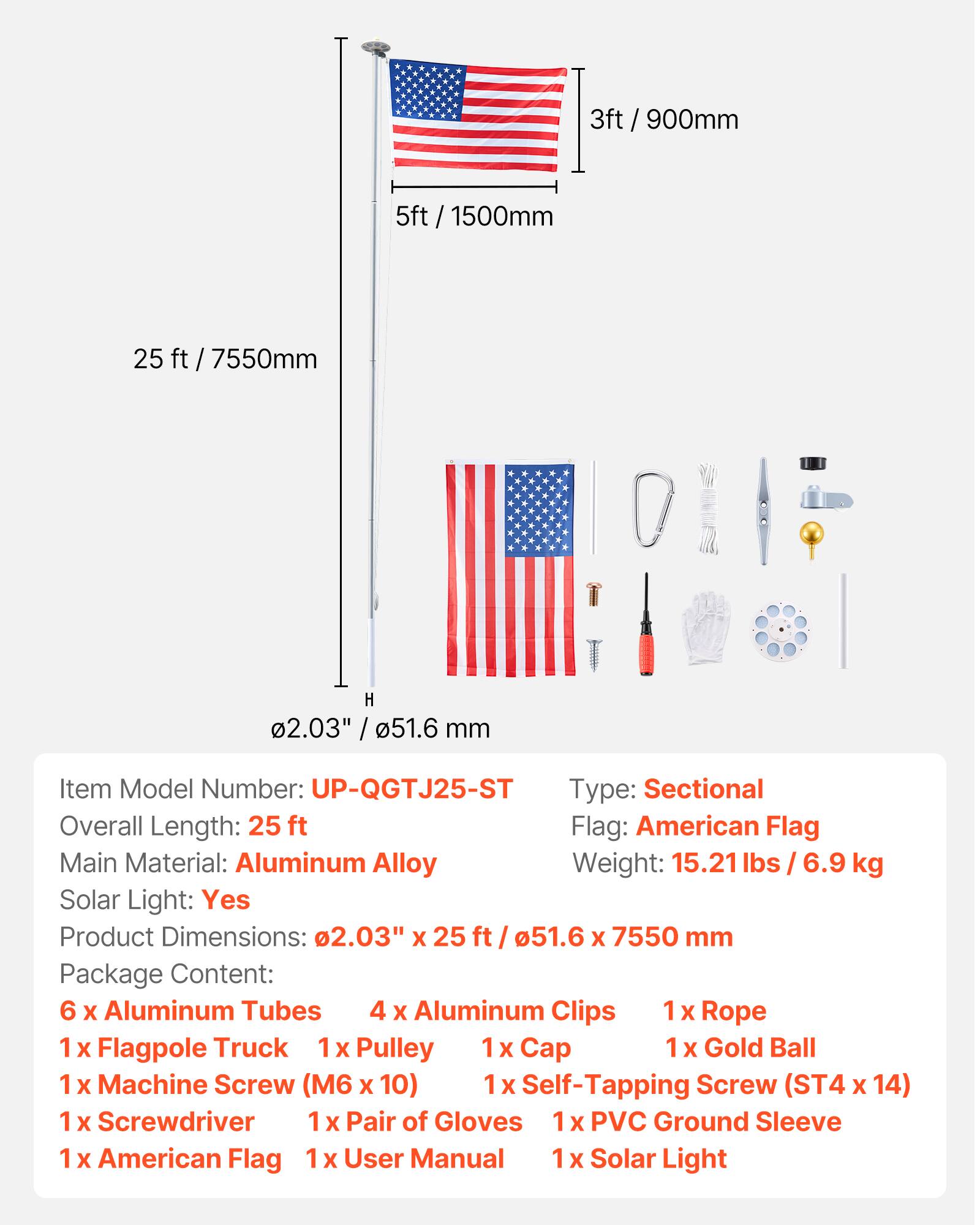 3ft / 900mm  
5ft / 1500mm  
25ft / 7550mm  
H 2.03" / 51.6 mm  

Item Model Number: UP-QGTJ25-ST  
Type: Sectional  
Overall Length: 25 ft  
Flag: American Flag  
Main Material: Aluminum Alloy  
Weight: 15.21 lbs / 6.9 kg  
Solar Light: Yes  
Product Dimensions: 2.03" X 25 ft / 51.6 X 7550 mm  

Package Content:  
6 x Aluminum Tubes  
4 x Aluminum Clips  
1 x Rope  
1 x Flagpole Truck  
1 x Pulley  
1 x Cap  
1 x Gold Ball  
1 x Machine Screw (M6 X 10)  
1 x Self-Tapping Screw (ST4 X 14)  
1 x Screwdriver  
1 x Pair of Gloves  
1 x PVC Ground Sleeve  
1 x American Flag  
1 x User Manual  
1 x Solar Light