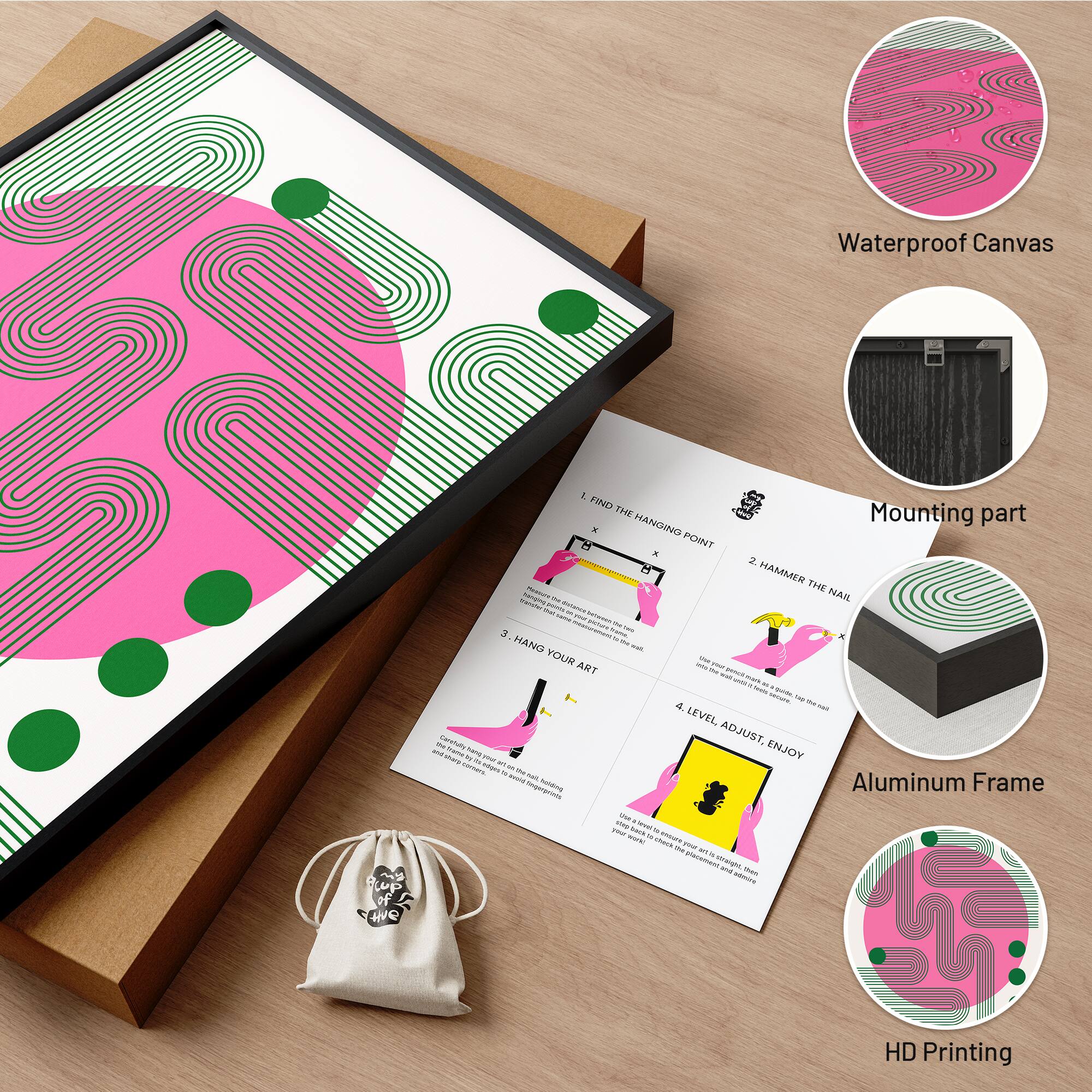 Waterproof Canvas

1. FIND THE HANGING POINT
2. HAMMER THE NAIL
3. HANG YOUR ART
4. LEVEL ADJUST, ENJOY

Mounting part

Aluminum Frame

HD Printing
