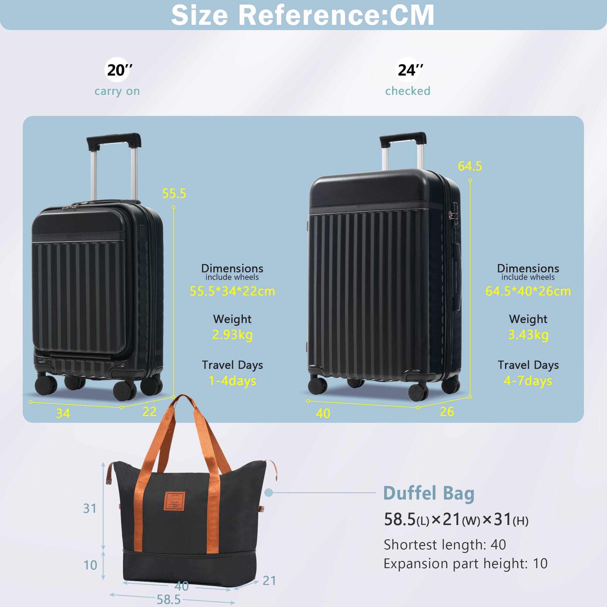 Size Reference: CM

20" carry on  
Dimensions include wheels: 55.5*34*22cm  
Weight: 2.93kg  
Travel Days: 1-4 days

24" checked  
Dimensions include wheels: 64.5*40*26cm  
Weight: 3.43kg  
Travel Days: 4-7 days

Duffel Bag  
58.5(L) x 21(W) x 31(H)  
Shortest length: 40  
Expansion part height: 10