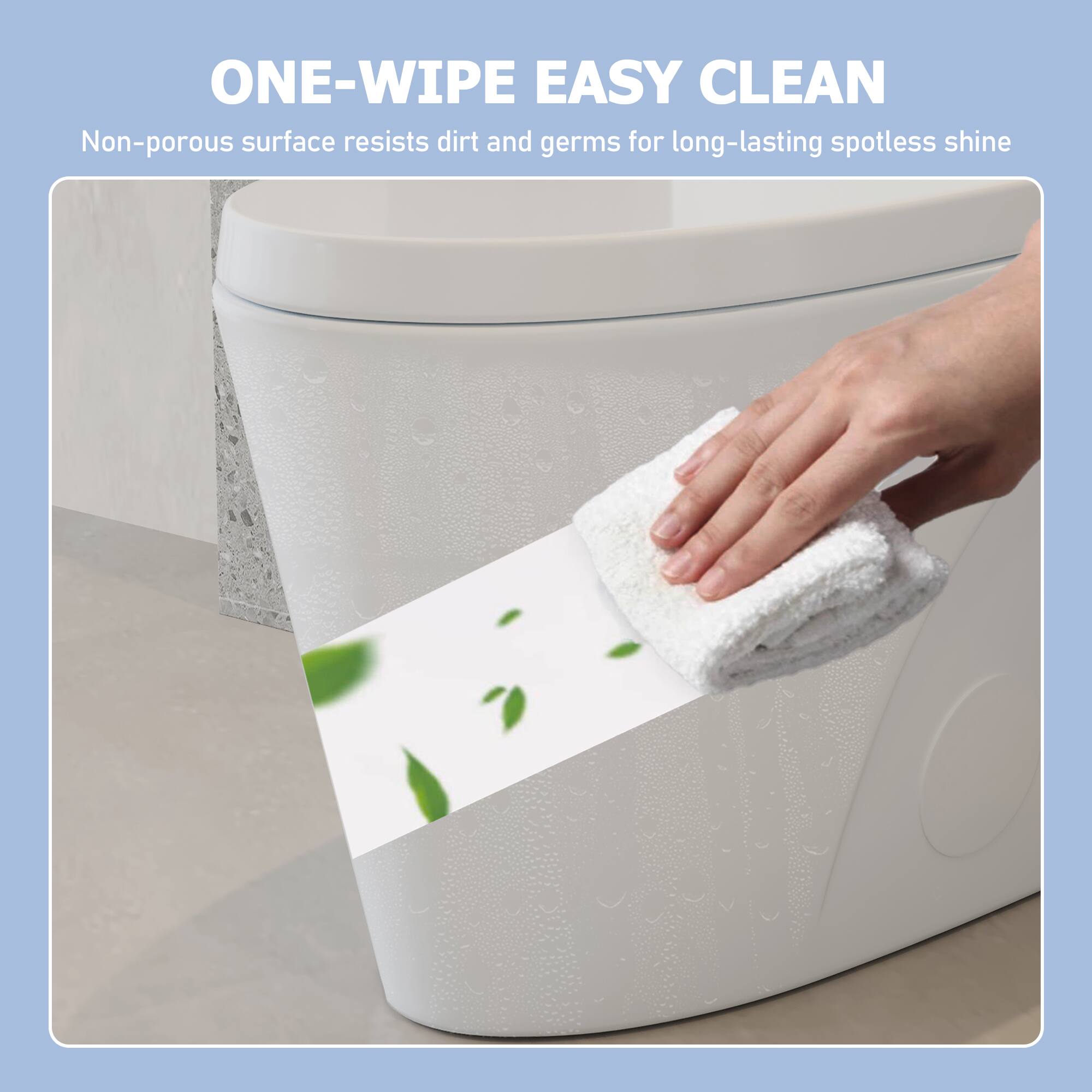 ONE-WIPE EASY CLEAN  
Non-porous surface resists dirt and germs for long-lasting spotless shine
