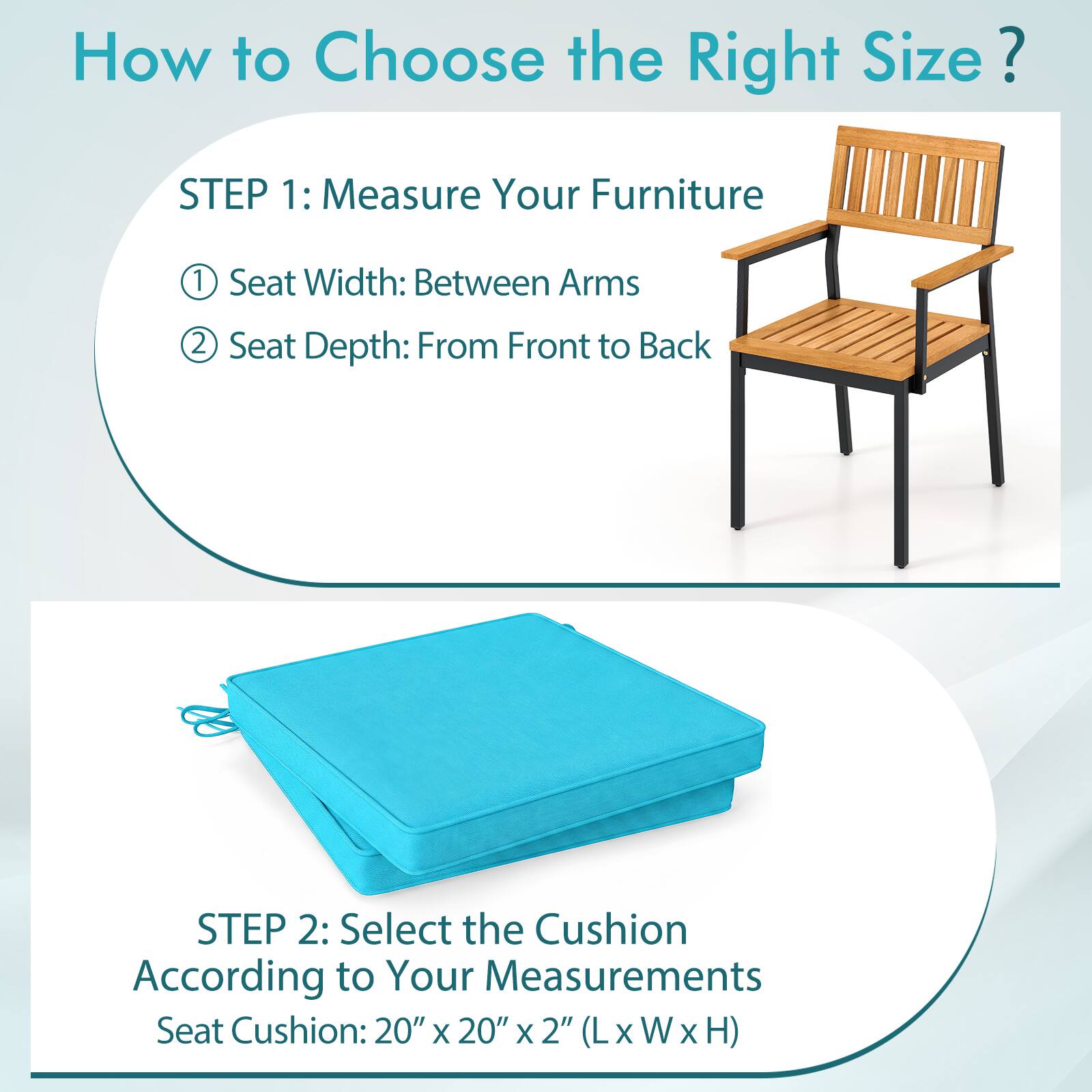 How to Choose the Right Size?

STEP 1: Measure Your Furniture
1. Seat Width: Between Arms
2. Seat Depth: From Front to Back

STEP 2: Select the Cushion According to Your Measurements
Seat Cushion: 20" x 20" x 2" (L x W x H)