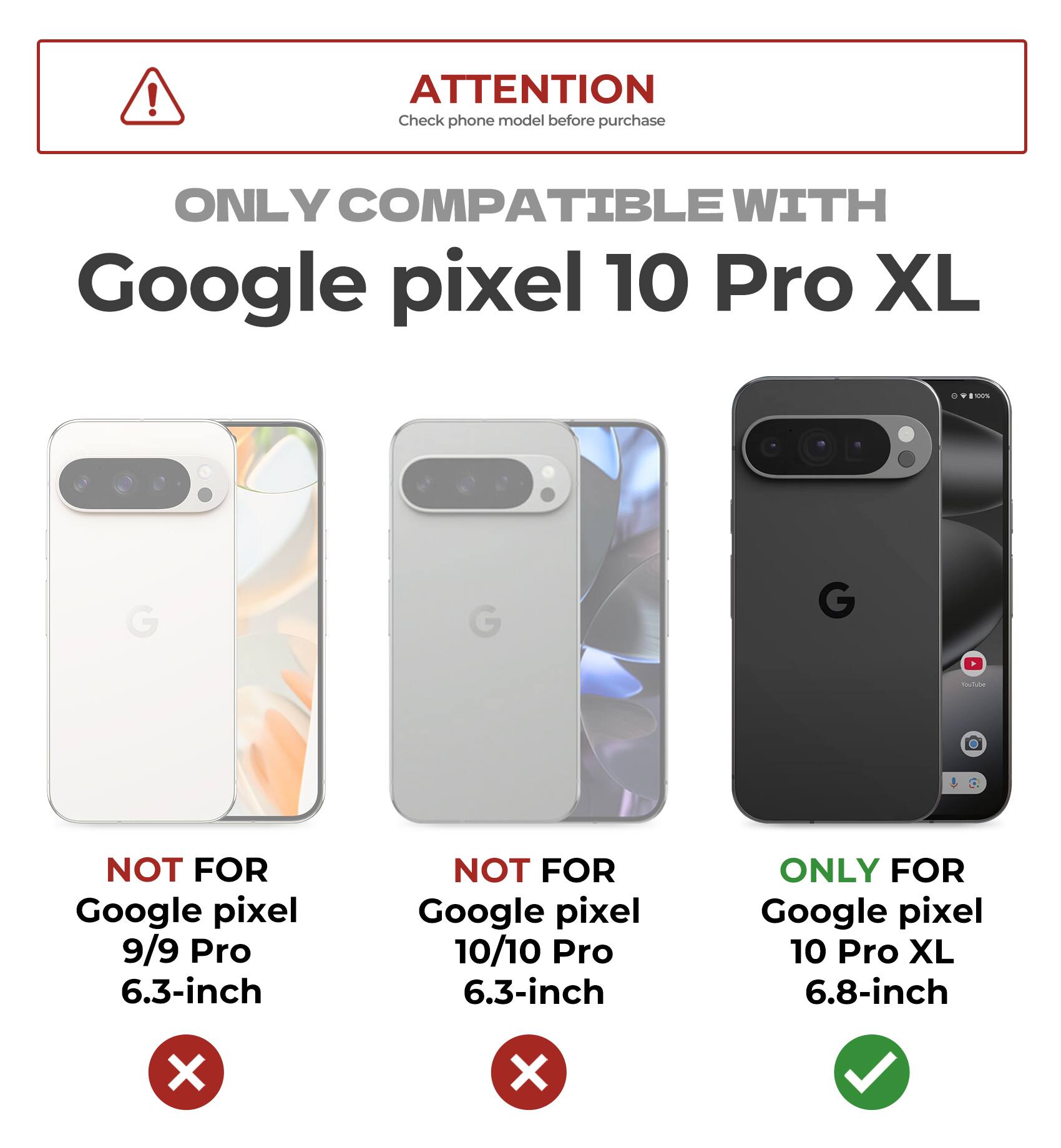 ATTENTION  
Check phone model before purchase  

ONLY COMPATIBLE WITH  
Google pixel 10 Pro XL  

NOT FOR  
Google pixel 9/9 Pro 6.3-inch  

NOT FOR  
Google pixel 10/10 Pro 6.3-inch  

ONLY FOR  
Google pixel 10 Pro XL 6.8-inch