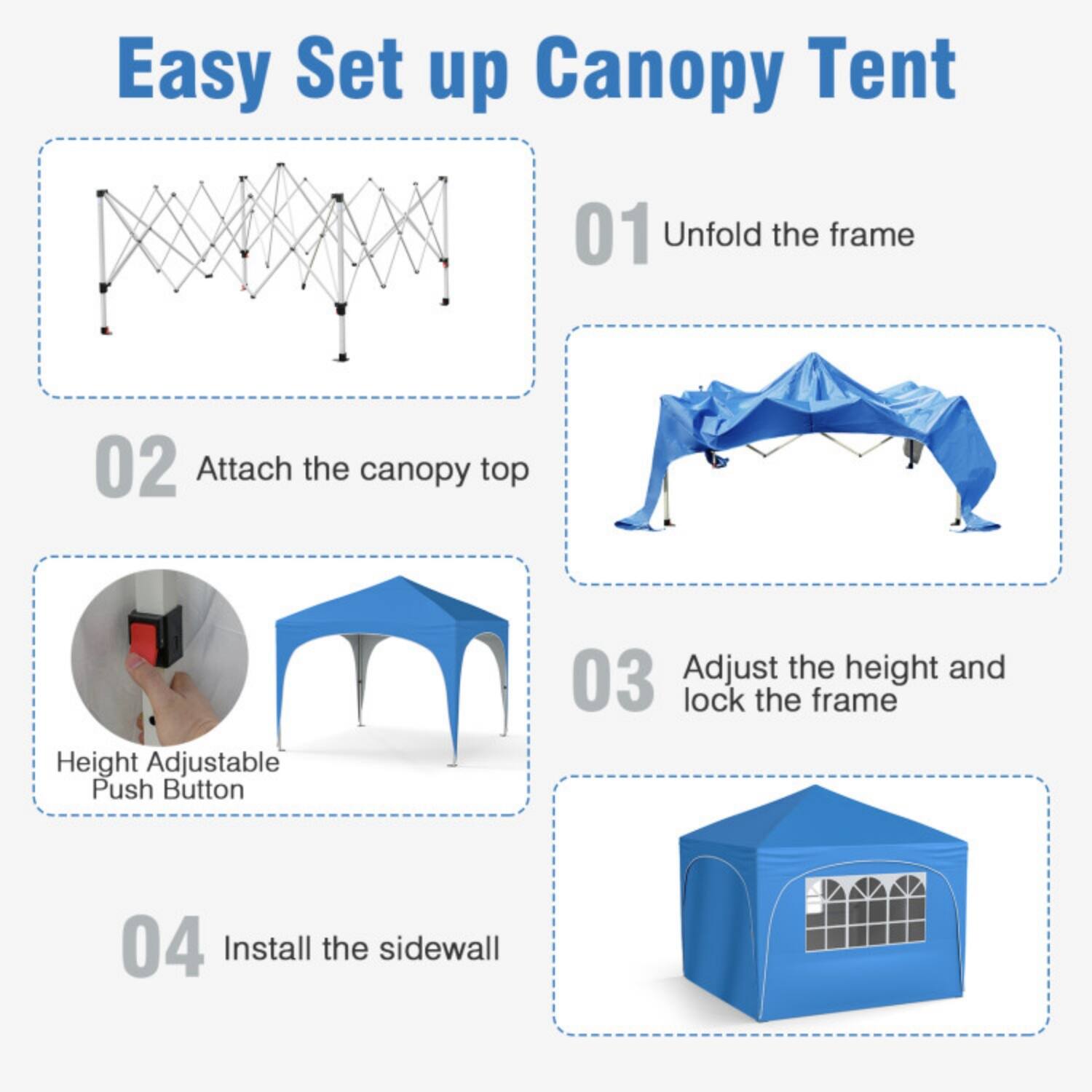 Easy Set up Canopy Tent

01 Unfold the frame

02 Attach the canopy top

03 Adjust the height and lock the frame  
Height Adjustable Push Button

04 Install the sidewall