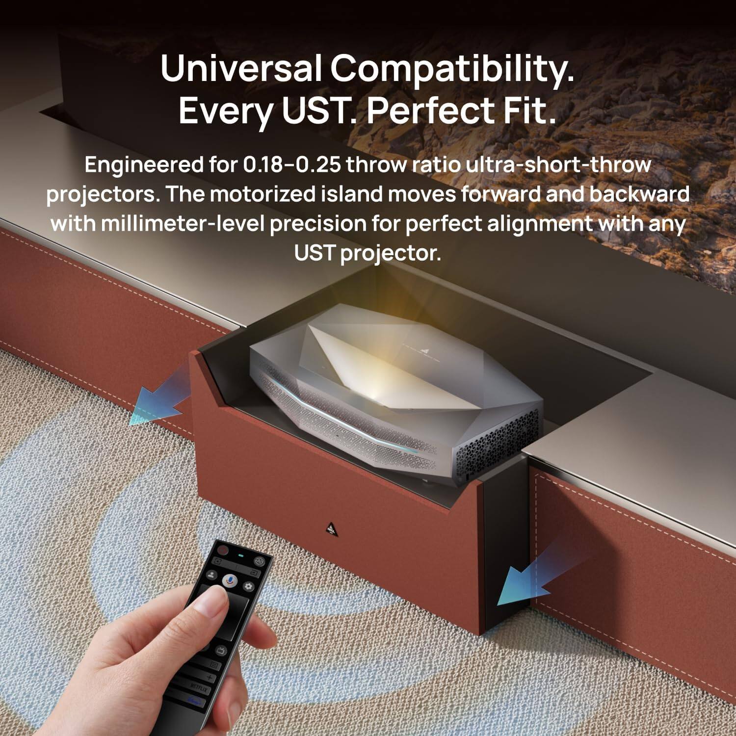 Universal Compatibility. Every UST. Perfect Fit. Engineered for 0.18-0.25 throw ratio ultra-short-throw projectors. The motorized island moves forward and backward with millimeter-level precision for perfect alignment with any UST projector.