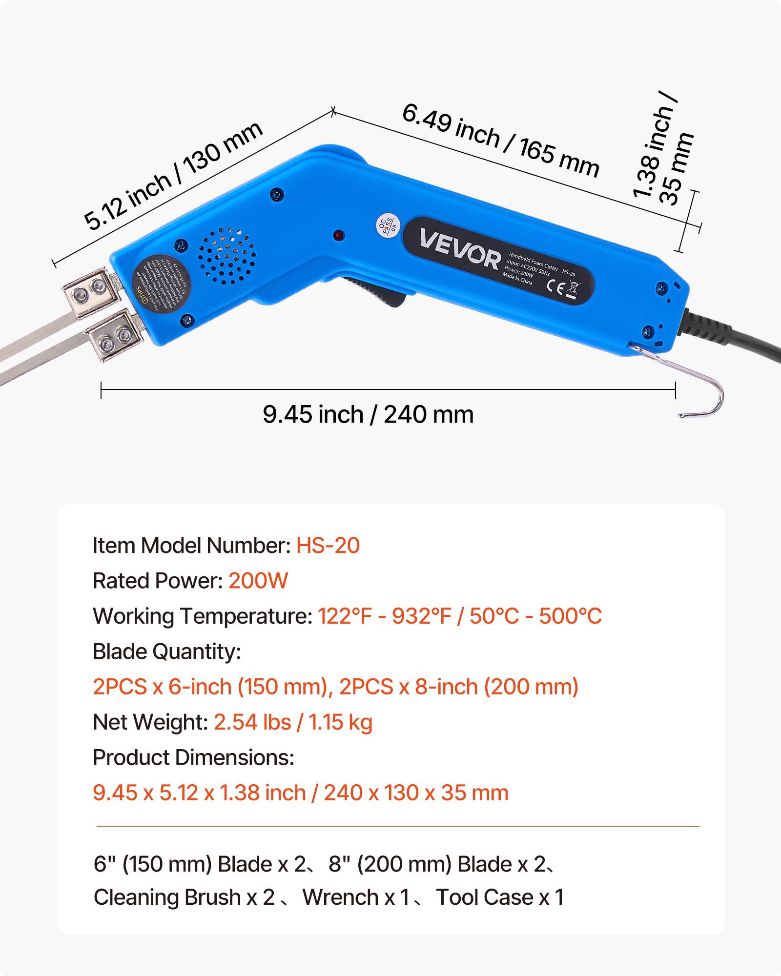 mm / 130 inch 5.12 OTIPS  
6.49 inch I 165 mm VEVOR imputi Hancheld 42291 ham 115-29 Made & China C  
inch / mm 1.38 35  
9.45 inch / 240 mm  
Item Model Number: HS-20  
Rated Power: 200W  
Working Temperature: 122F - 932F / 50C - 500C  
Blade Quantity: 2PCS X 6-inch (150 mm), 2PCS X 8-inch (200 mm)  
Net Weight: 2.54 lbs / 1.15 kg  
Product Dimensions: 9.45 X 5.12 X 1.38 inch / 240 X 130 X 35 mm  
6" (150 mm) Blade X 2, 8" (200 mm) Blade X 2, Cleaning Brush X 2, Wrench X 1, Tool Case X 1
