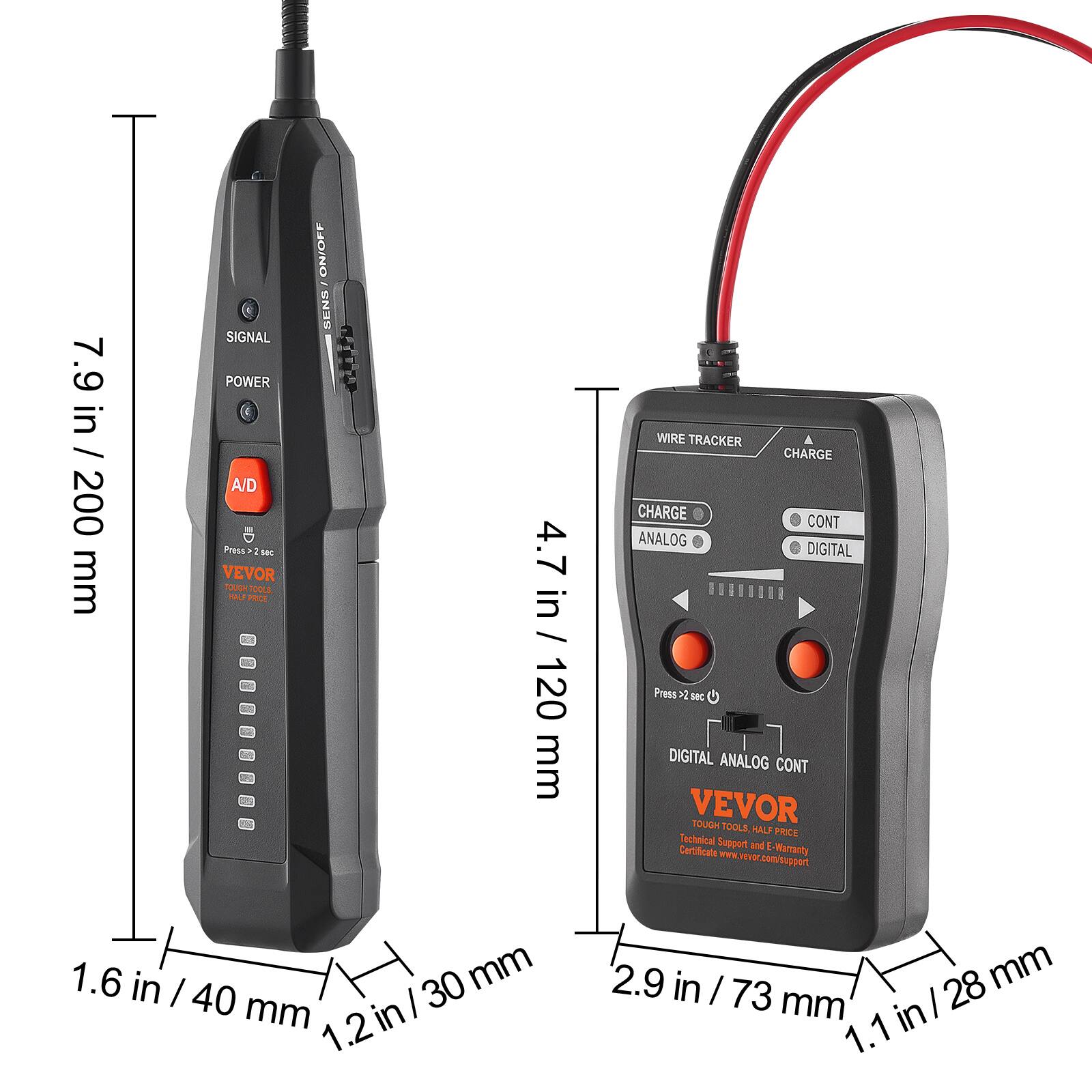 7.9 in / 200 mm  
4.7 in / 120 mm  
1.6 in / 40 mm  
1.2 in / 30 mm  
2.9 in / 73 mm  
1.1 in / 28 mm  

SIGNAL  
POWER  
A/D  

WIRE TRACKER  
CHARGE  
CHARGE  
ANALOG  
DIGITAL  
CONT  

Press 5 sec  

VEVOR  
TOUGH TOOLS  
HALF PRICE  
Technical Support and E-Warranty  
www.vevor.com/support