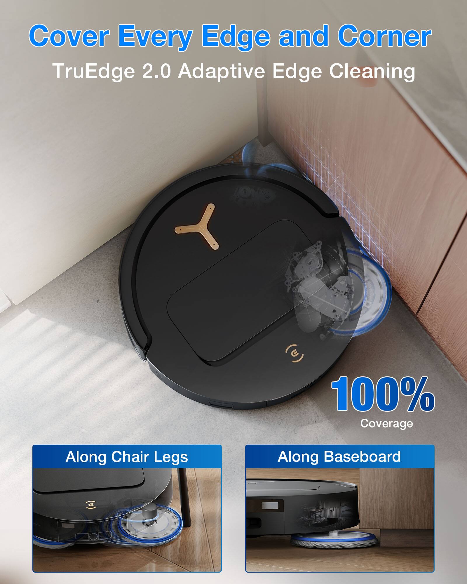 Cover Every Edge and Corner  
TruEdge 2.0 Adaptive Edge Cleaning  
100% Coverage  
Along Chair Legs  
Along Baseboard