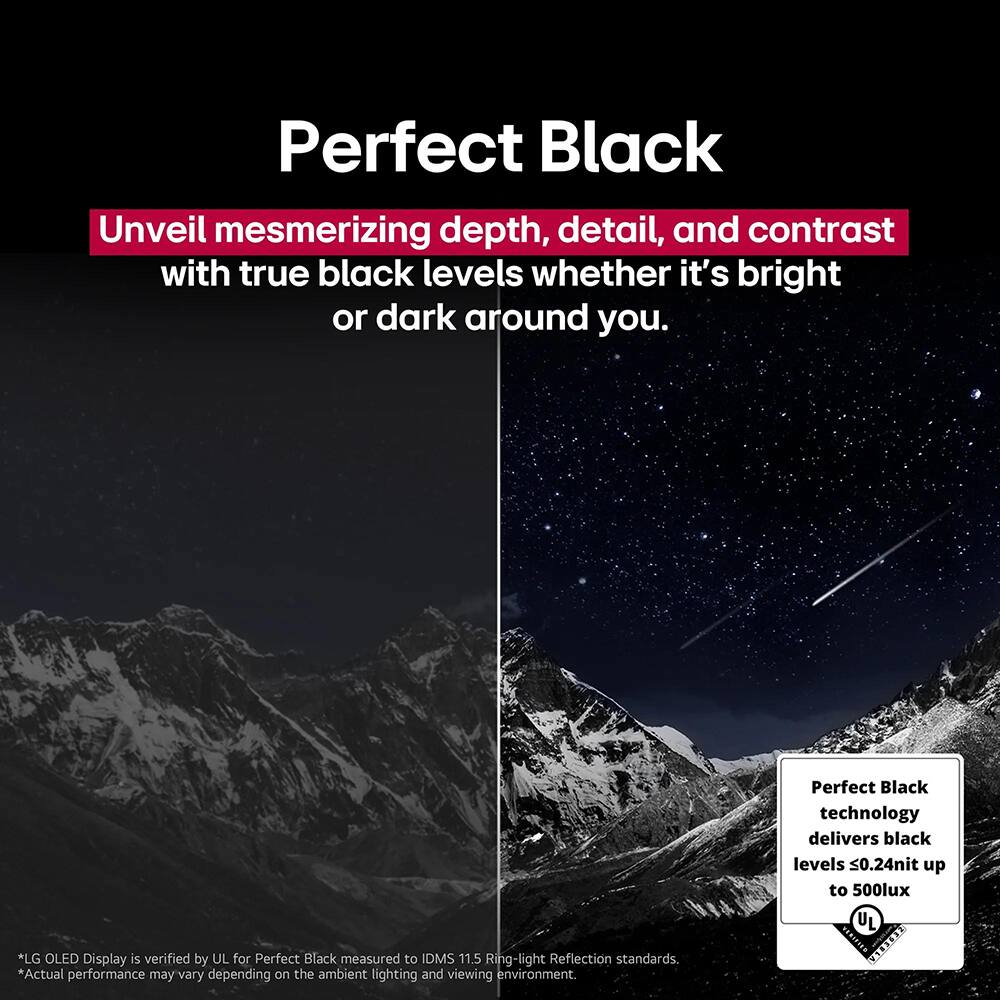 Perfect Black

Unveil mesmerizing depth, detail, and contrast with true black levels whether it's bright or dark around you.

*LG OLED Display is verified by UL for Perfect Black measured to IDMS 11.5 Ring-light Reflection standards.
*Actual performance may vary depending on the ambient lighting and viewing environment.

Perfect Black technology delivers black levels <0.24nit up to 500lux UL