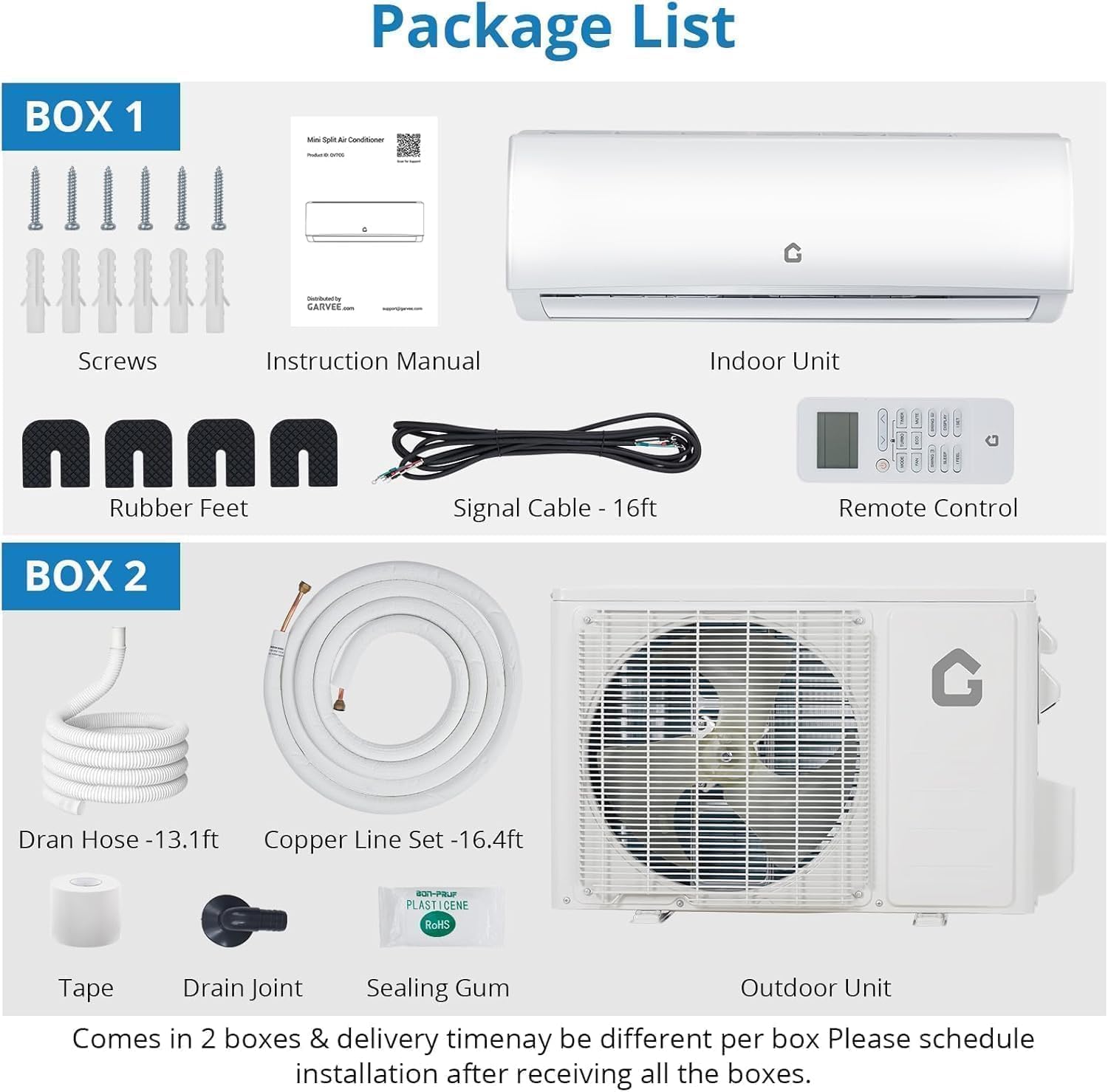 **Package List**

**BOX 1**
- Screws
- Instruction Manual
- Indoor Unit
- Rubber Feet
- Signal Cable - 16ft
- Remote Control

**BOX 2**
- Dran Hose - 13.1ft
- Copper Line Set - 16.4ft
- Tape
- Drain Joint
- Sealing Gum
- Outdoor Unit

Comes in 2 boxes & delivery time may be different per box. Please schedule installation after receiving all the boxes.
