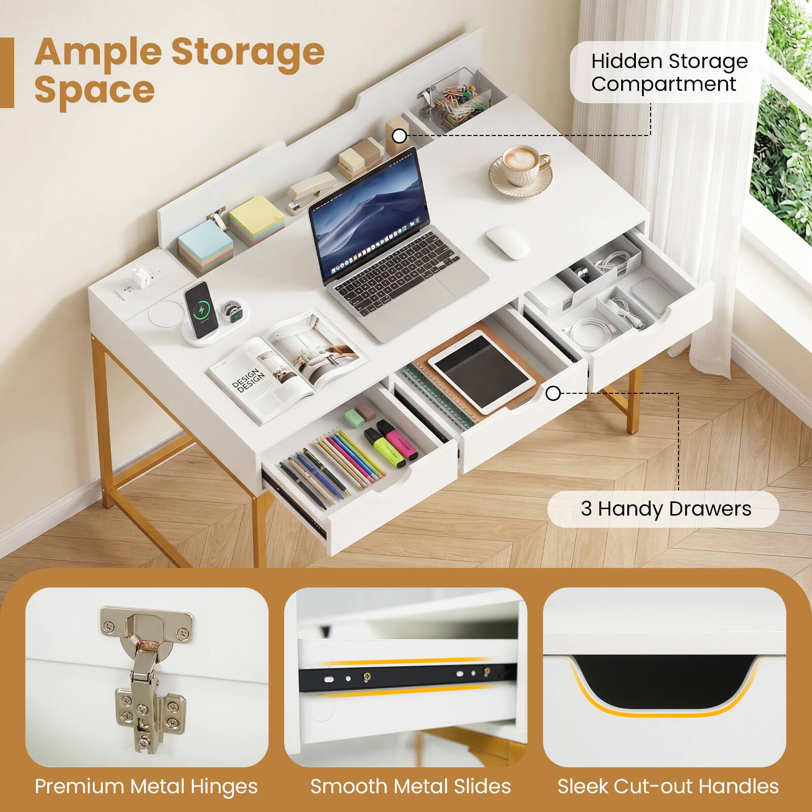 Ample Storage Space  
Hidden Storage Compartment  
3 Handy Drawers  
Premium Metal Hinges  
Smooth Metal Slides  
Sleek Cut-out Handles