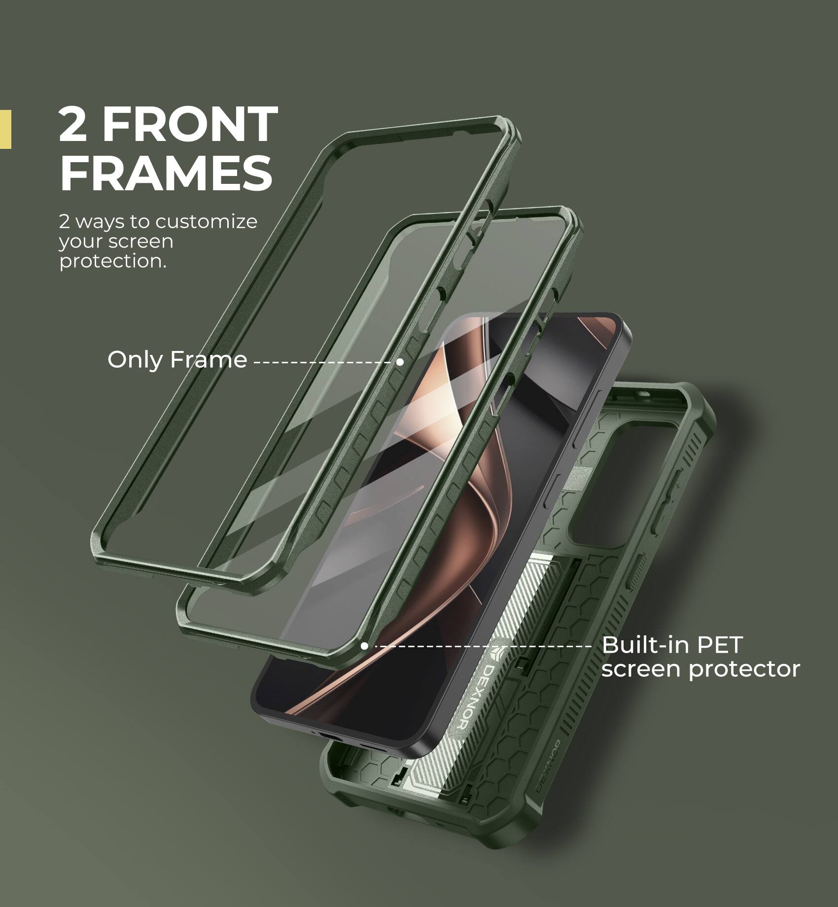 2 FRONT FRAMES
2 ways to customize your screen protection.
Only Frame
Built-in PET screen protector
