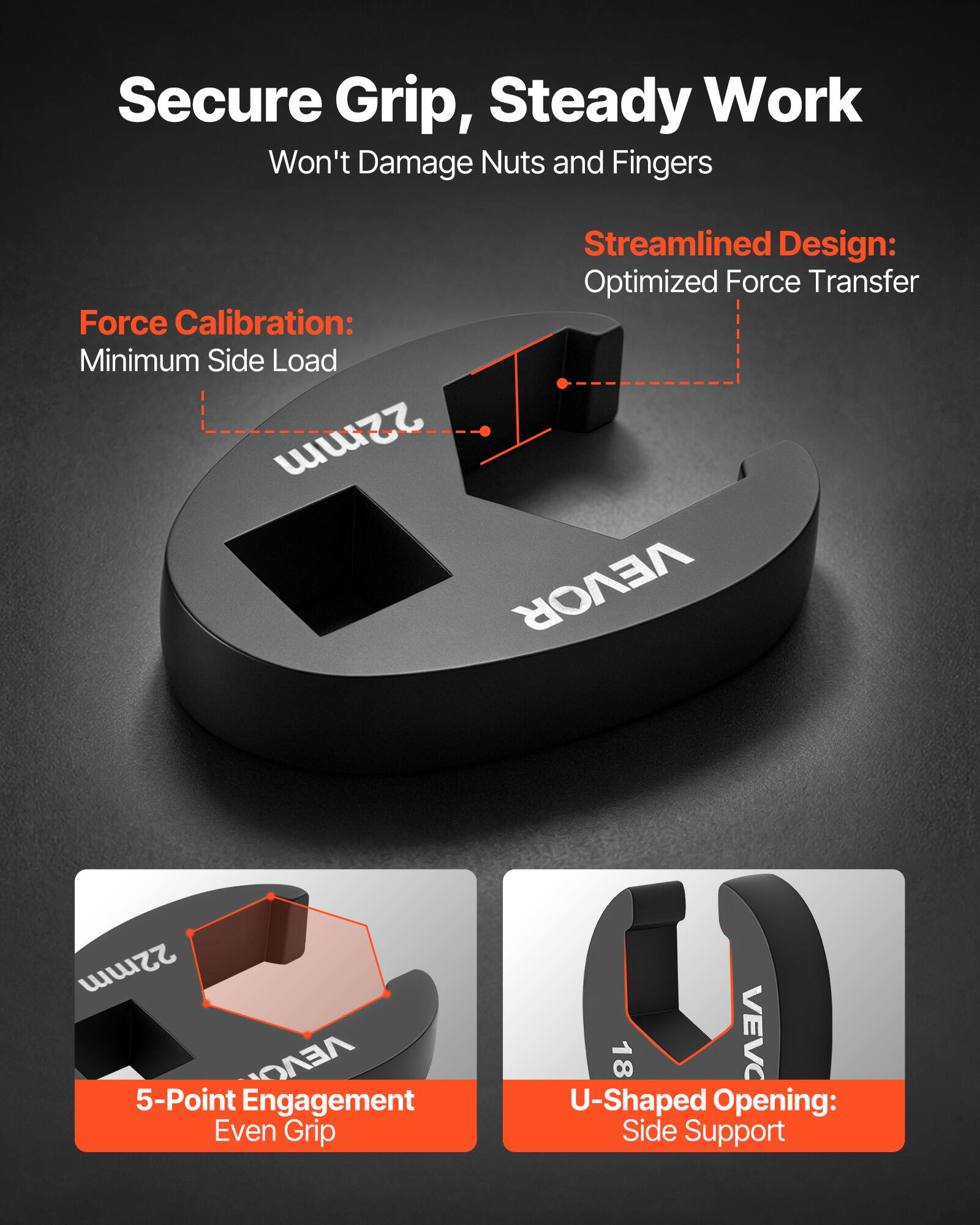 Secure Grip, Steady Work  
Won't Damage Nuts and Fingers  

Streamlined Design: Optimized Force Transfer  

Force Calibration: Minimum Side Load  

22mm VEVOR  

5-Point Engagement Even Grip  

U-Shaped Opening: Side Support