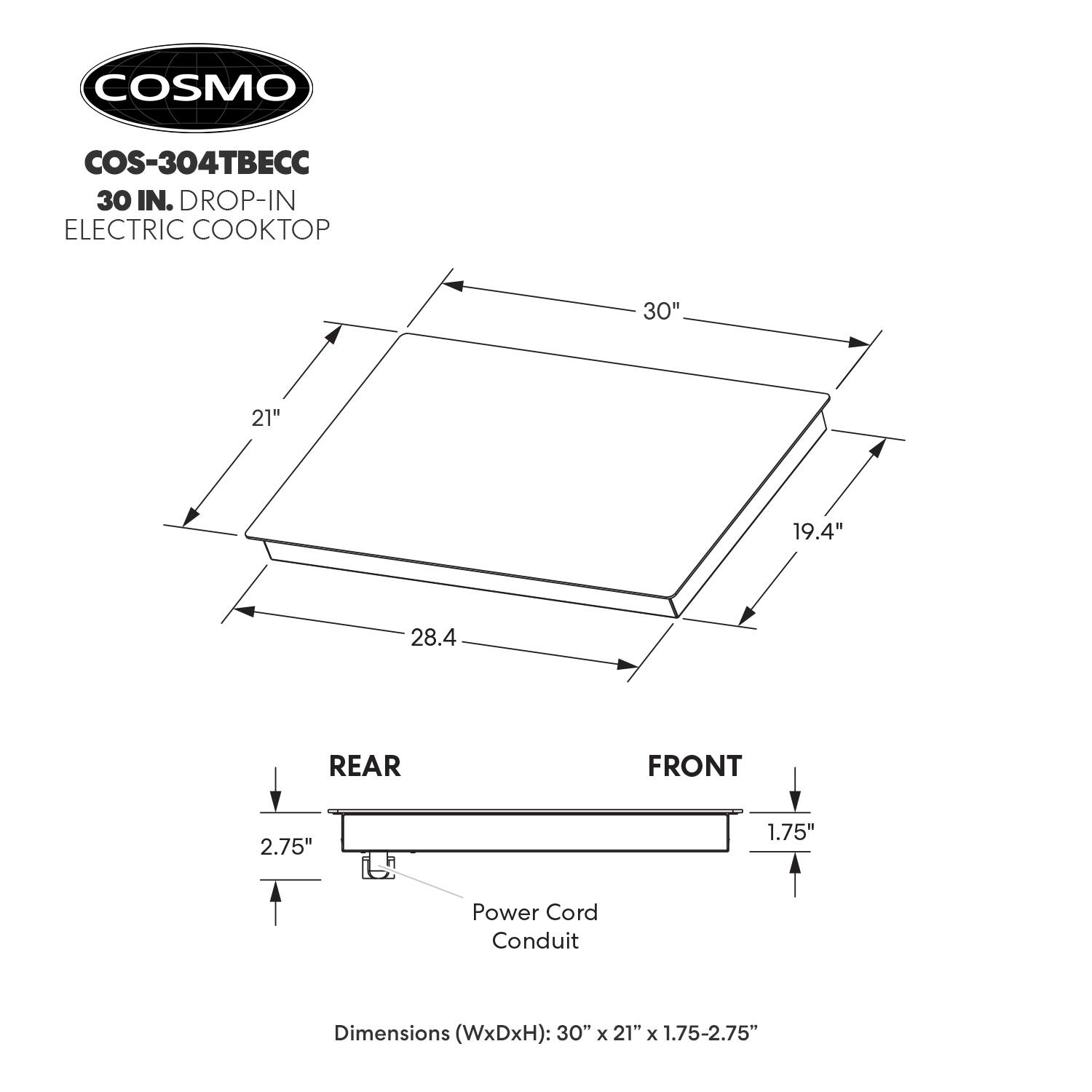 COSMO COS-304TBEC 30 IN. DROP-IN ELECTRIC COOKTOP

Dimensions (WxDxH): 30" x 21" x 1.75-2.75"

REAR: 2.75"
FRONT: 1.75"

Power Cord Conduit