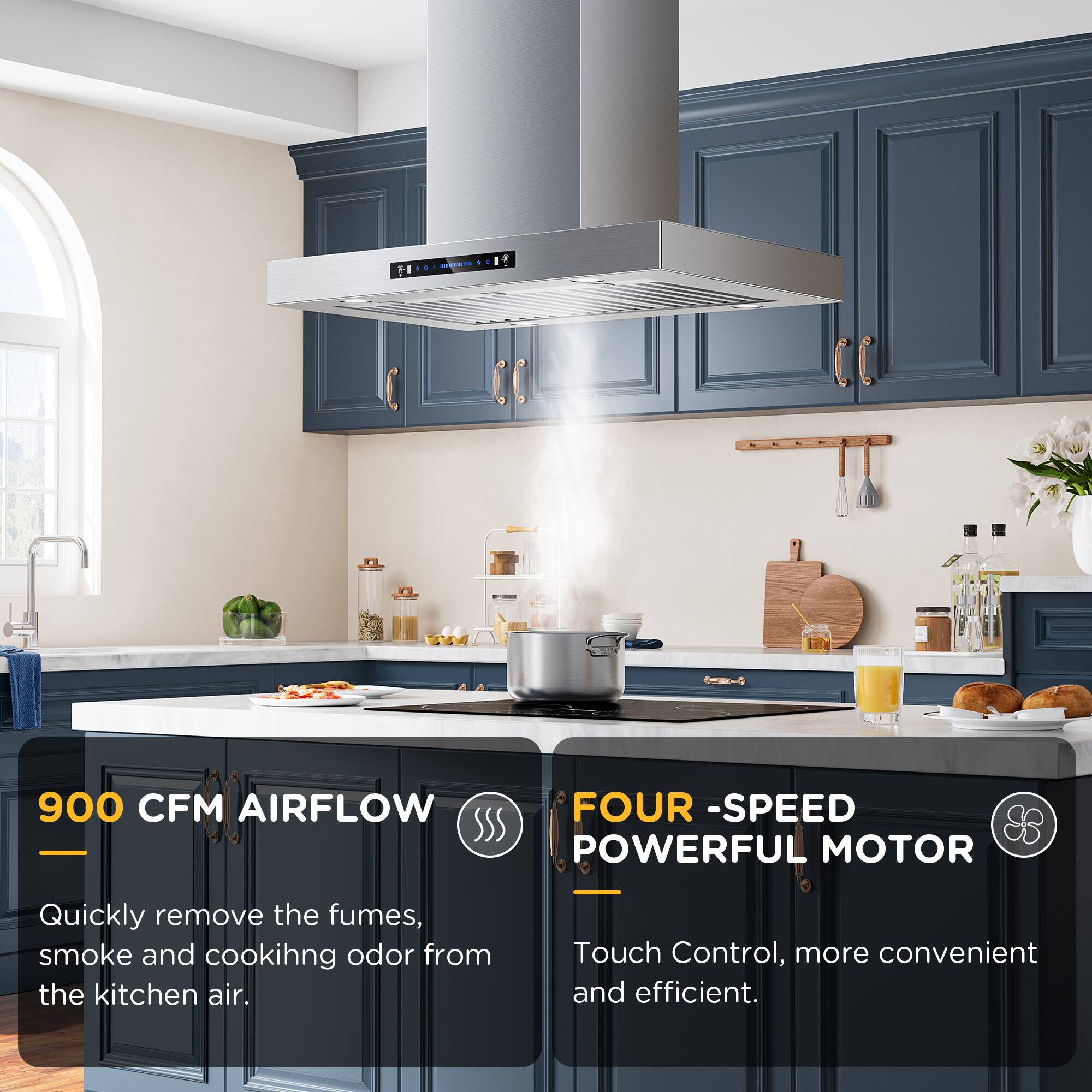 900 CFM AIRFLOW

Quickly remove the fumes, smoke and cooking odor from the kitchen air.

FOUR -SPEED POWERFUL MOTOR

Touch Control, more convenient and efficient.