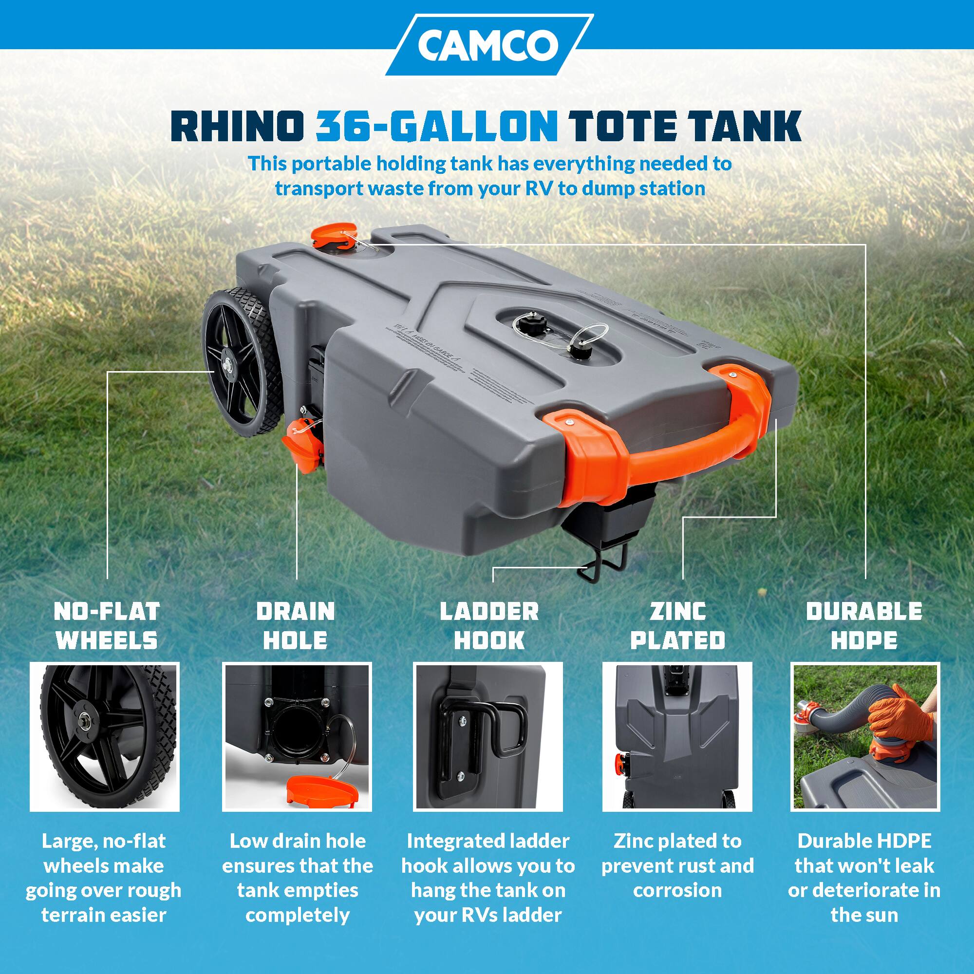 CAMCO RHINO 36-GALLON TOTE TANK

This portable holding tank has everything needed to transport waste from your RV to dump station

- NO-FLAT WHEELS
  Large, no-flat wheels make going over rough terrain easier

- DRAIN HOLE
  Low drain hole ensures that the tank empties completely

- LADDER HOOK
  Integrated ladder hook allows you to hang the tank on your RV's ladder

- ZINC PLATED
  Zinc plated to prevent rust and corrosion

- DURABLE HDPE
  Durable HDPE that won't leak or deteriorate in the sun