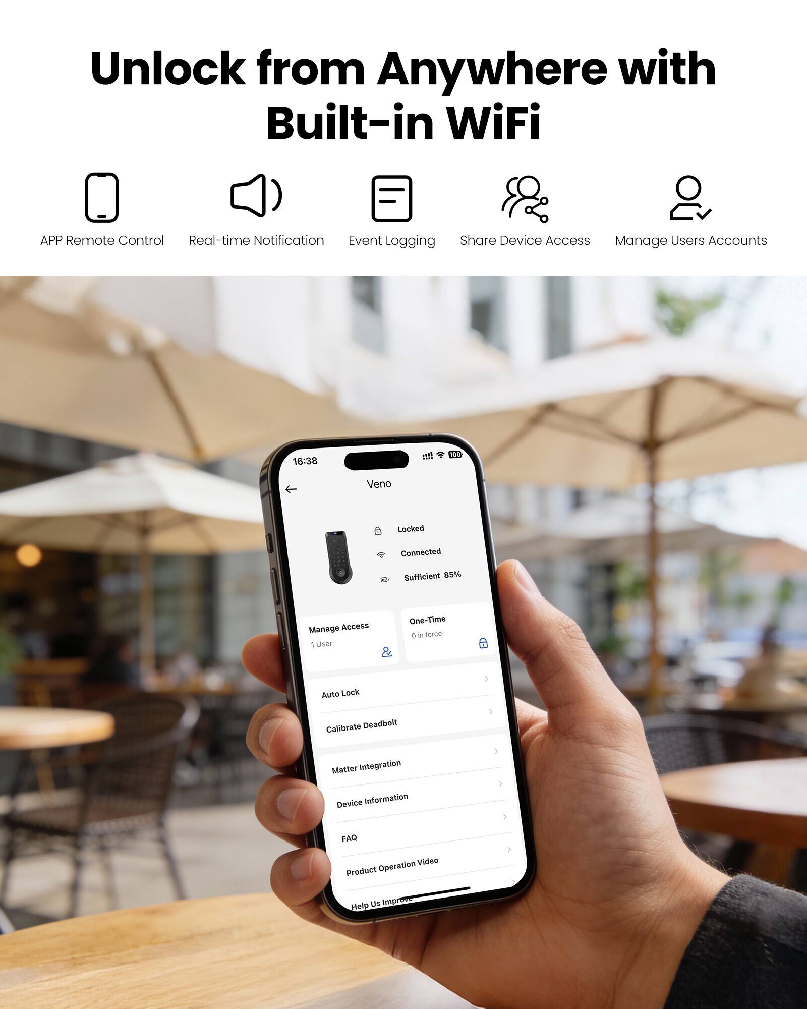 Unlock from Anywhere with Built-in WiFi

- APP Remote Control
- Real-time Notification
- Event Logging
- Share Device Access
- Manage Users Accounts

16:38
100 Veno
Locked
Connected
Sufficient 85%

Manage Access
1 user

One-Time
0 in force

Auto Lock
Calibrate Deadbolt
Matter Integration
Device Information
FAQ
Product Operation Video

Help Us Improve