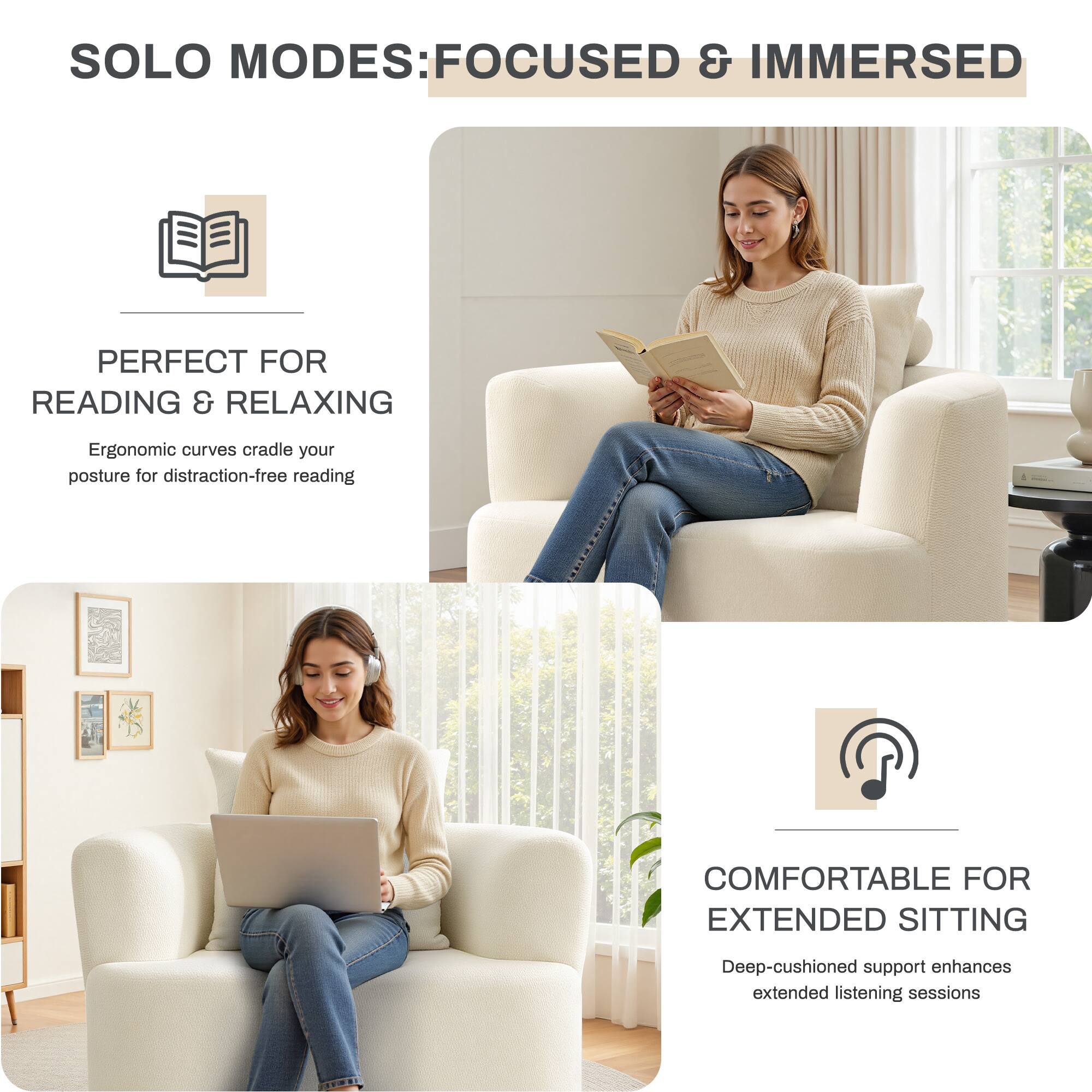SOLO MODES: FOCUSED & IMMERSED

PERFECT FOR READING & RELAXING  
Ergonomic curves cradle your posture for distraction-free reading

COMFORTABLE FOR EXTENDED SITTING  
Deep-cushioned support enhances extended listening sessions