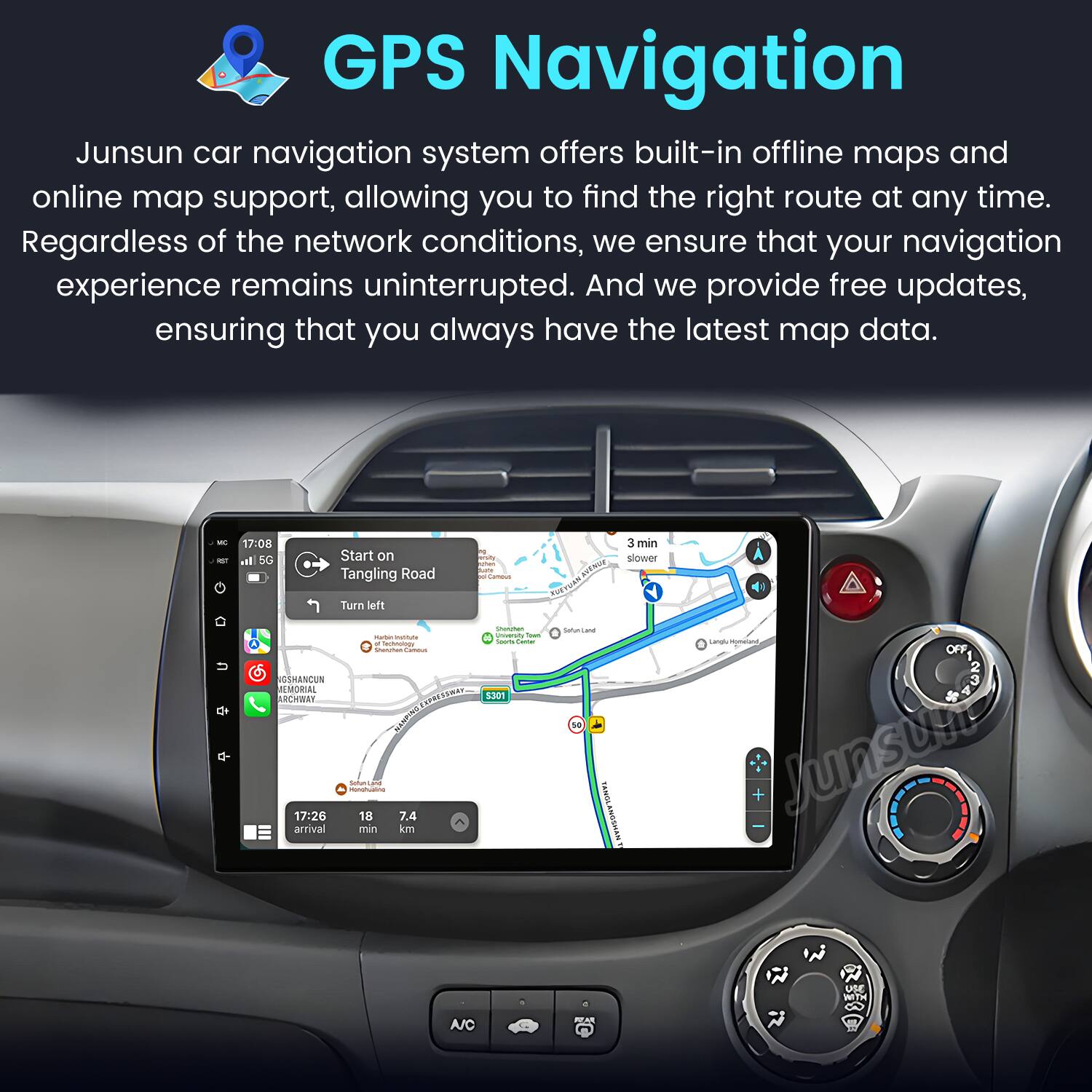 GPS Navigation

Junsun car navigation system offers built-in offline maps and online map support, allowing you to find the right route at any time. Regardless of the network conditions, we ensure that your navigation experience remains uninterrupted. And we provide free updates, ensuring that you always have the latest map data.

- 17:08 3 min SG Start on a slower road Tanging Road MUTRUS Turn left
- 17:26 18 7.4 arrival min km

OFF + Junsun Ue WITH A/C