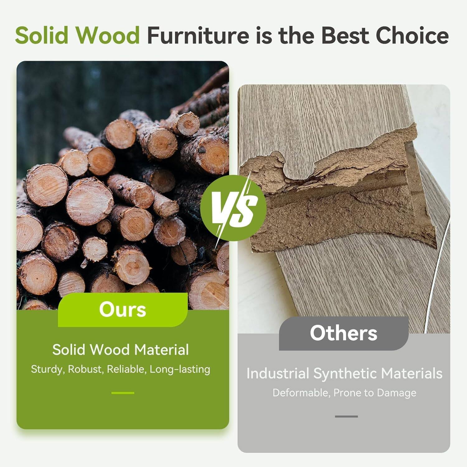 Solid Wood Furniture is the Best Choice

VS

Ours: Solid Wood Material - Sturdy, Robust, Reliable, Long-lasting

Others: Industrial Synthetic Materials - Deformable, Prone to Damage