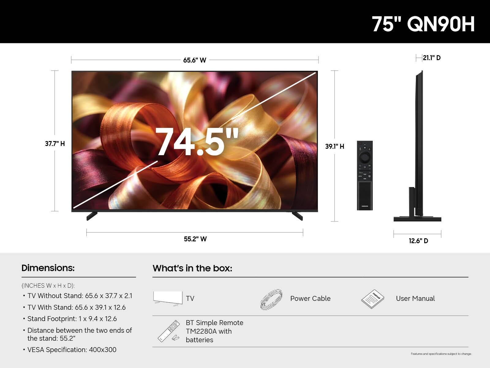 75" QN90H

65.6" W
21.1" D
37.7" H
74.5" Diagonal
39.1" H
55.2" W
12.6" D

Dimensions:
(INCHES W x H x D):
- TV Without Stand: 65.6 x 37.7 x 2.1
- TV With Stand: 65.6 x 39.1 x 12.6
- Stand Footprint: 1 x 9.4 x 12.6
- Distance between the two ends of the stand: 55.2"
- VESA Specification: 400x300

What's in the box:
- TV
- Power Cable
- User Manual
- TV BT Simple Remote TM2280A with batteries

Features and specifications subject to change