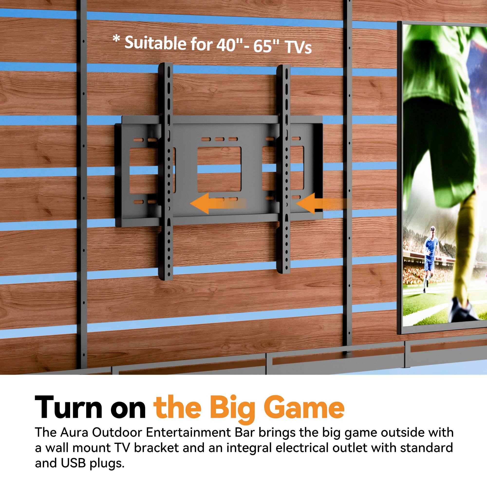 * Suitable for 40"-65" TVs

Turn on the Big Game

The Aura Outdoor Entertainment Bar brings the big game outside with a wall mount TV bracket and an integral electrical outlet with standard and USB plugs.