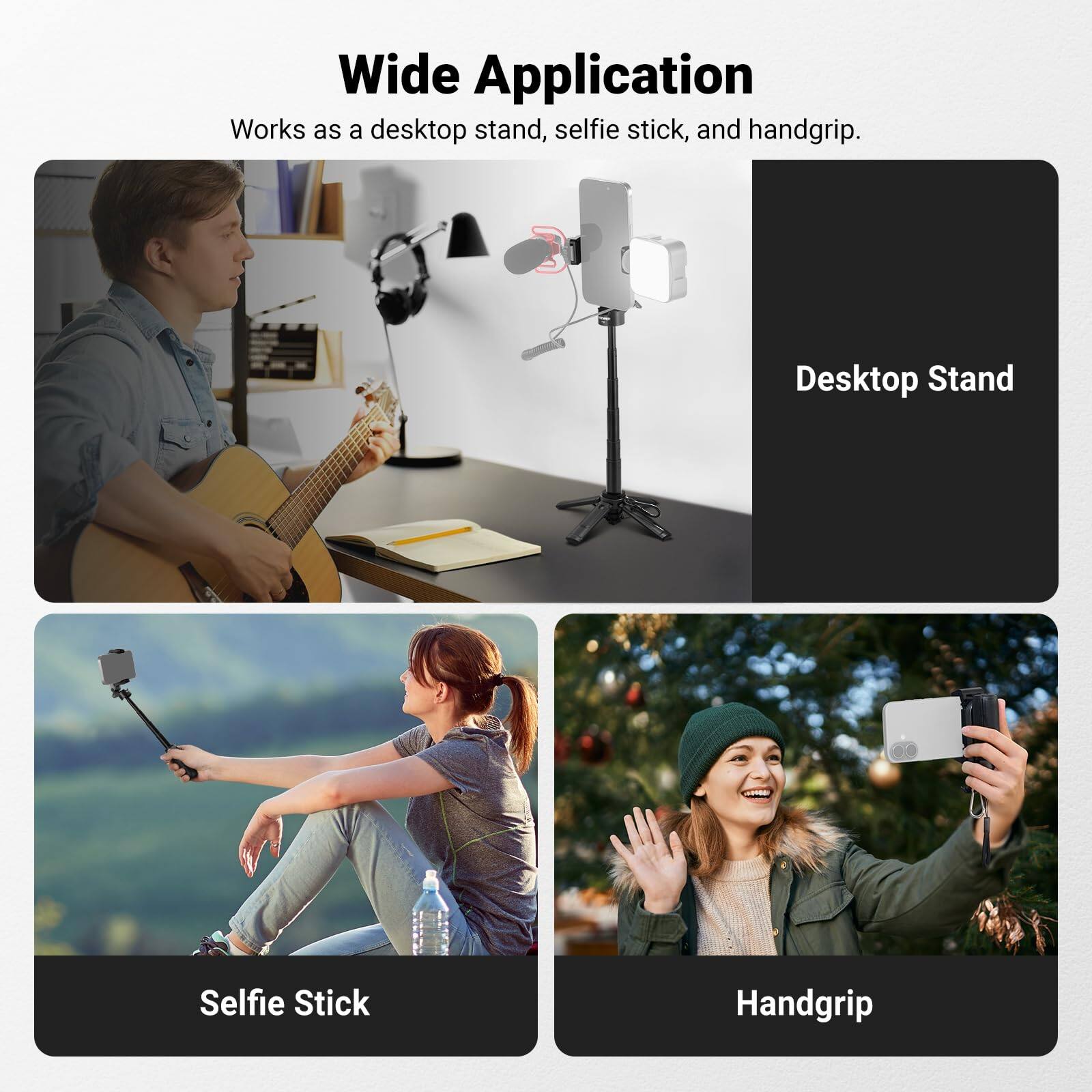 Wide Application  
Works as a desktop stand, selfie stick, and handgrip.  

Desktop Stand  
Selfie Stick  
Handgrip