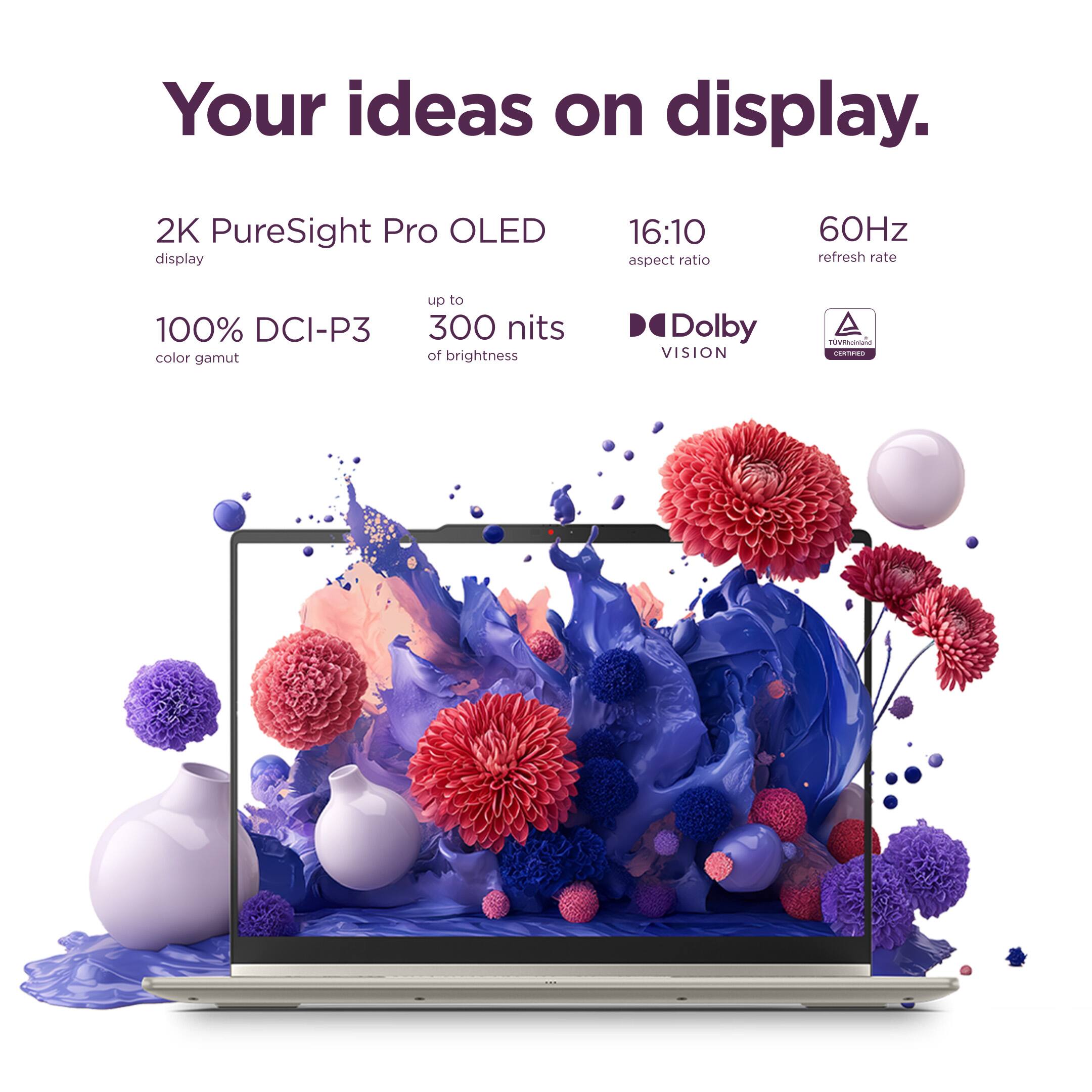 Your ideas on display.

2K PureSight Pro OLED display
16:10 aspect ratio
60Hz refresh rate
100% DCI-P3 color gamut
up to 300 nits of brightness
Dolby VISION
TÜV Rheinland CERTIFIED