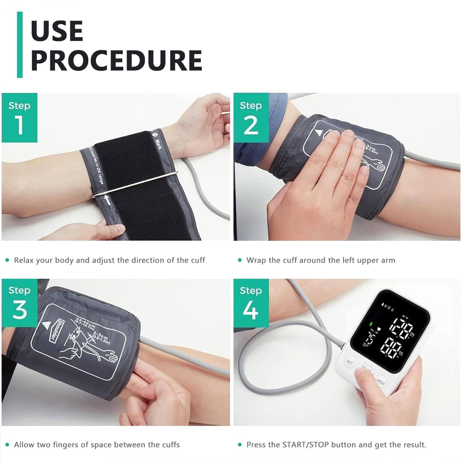 USE PROCEDURE

Step 1  
- Relax your body and adjust the direction of the cuff

Step 2  
- Wrap the cuff around the left upper arm

Step 3  
- Allow two fingers of space between the cuffs

Step 4  
- Press the START/STOP button and get the result.