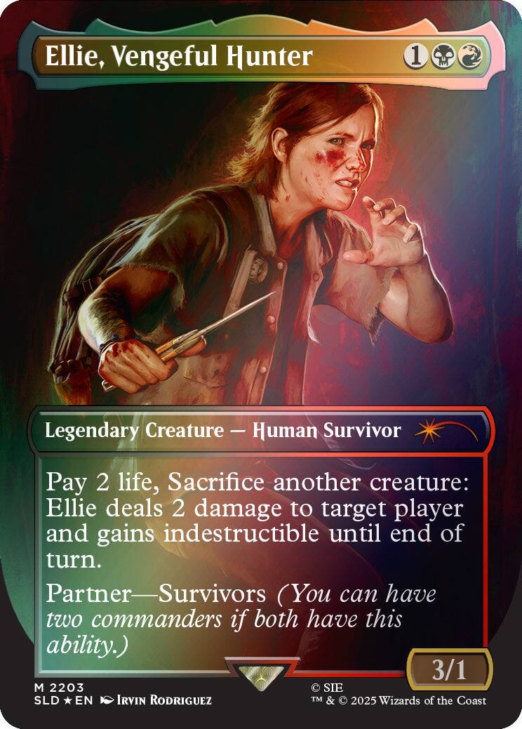 Ellie, Vengeful Hunter
1
Legendary Creature — Human Survivor
Pay 2 life, Sacrifice another creature: Ellie deals 2 damage to target player and gains indestructible until end of turn. Partner—Survivors (You can have two commanders if both have this ability.) 3/1
M 2203
SIE SLD EN IRVIN RODRIGUEZ
TM & © 2025 Wizards of the Coast