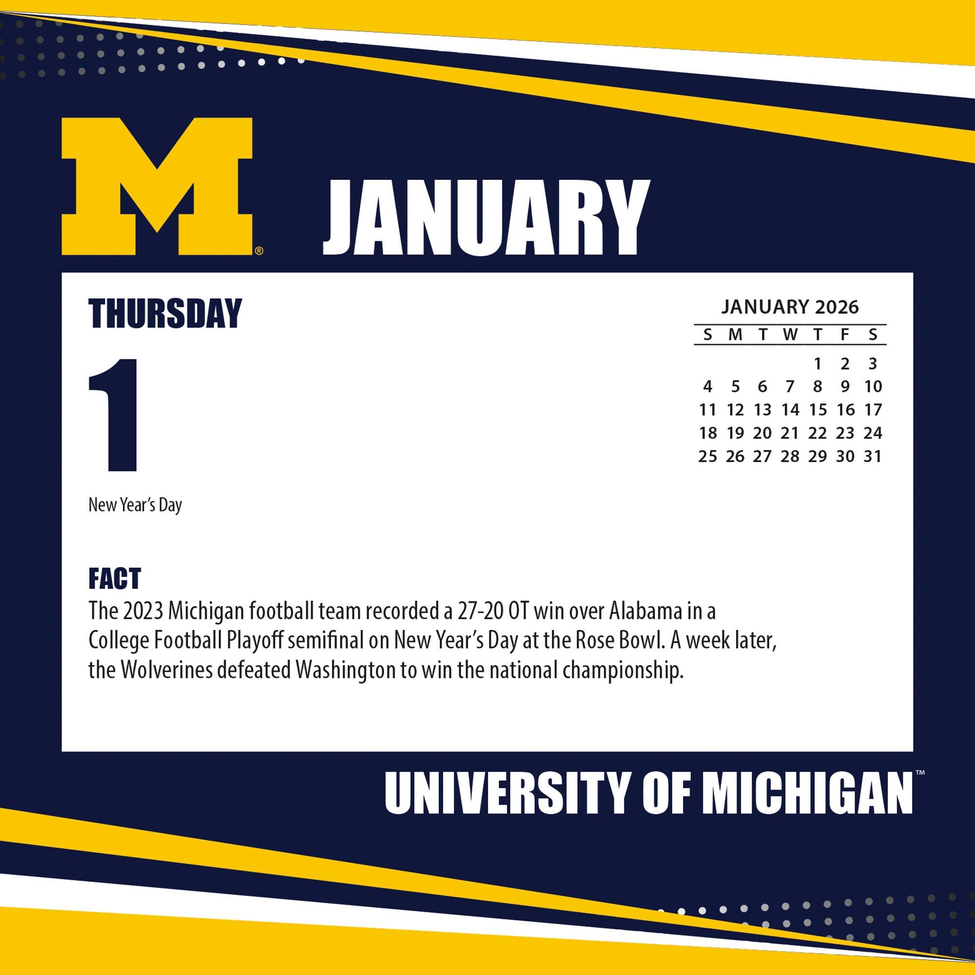 **JANUARY**

**THURSDAY 1**

New Year's Day

**FACT**

The 2023 Michigan football team recorded a 27-20 OT win over Alabama in a College Football Playoff semifinal on New Year's Day at the Rose Bowl. A week later, the Wolverines defeated Washington to win the national championship.

---

**JANUARY 2026**

S M T W T F S

1 2 3

4 5 6 7 8 9 10

11 12 13 14 15 16 17

18 19 20 21 22 23 24

25 26 27 28 29 30 31

---

**UNIVERSITY OF MICHIGAN**