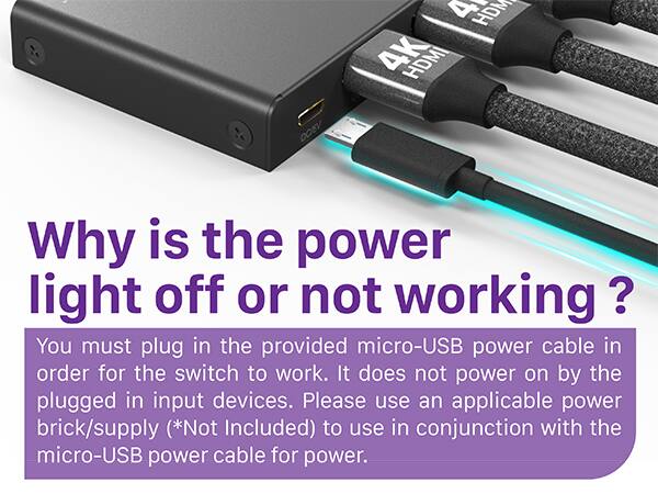 HDMI 4K HDMI Why is the power light off or not working ? You must plug in the provided micro-USB power cable in order for the switch to work. It does not power on by the plugged in input devices. Please use an applicable power brick/supply (*Not Included) to use in conjunction with the micro-USB power cable for power.