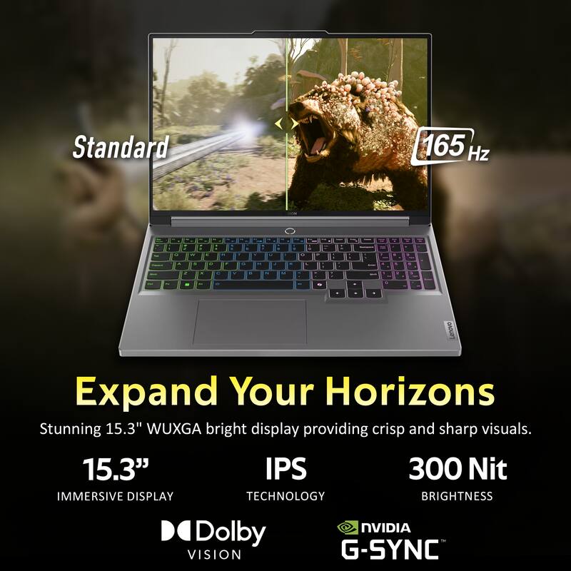 Standard 165 Hz

Lenovo Expand Your Horizons

Stunning 15.3" WUXGA bright display providing crisp and sharp visuals.

15.3" IMMERSIVE DISPLAY
IPS TECHNOLOGY
300 Nit BRIGHTNESS
Dolby VISION
NVIDIA G-SYNC