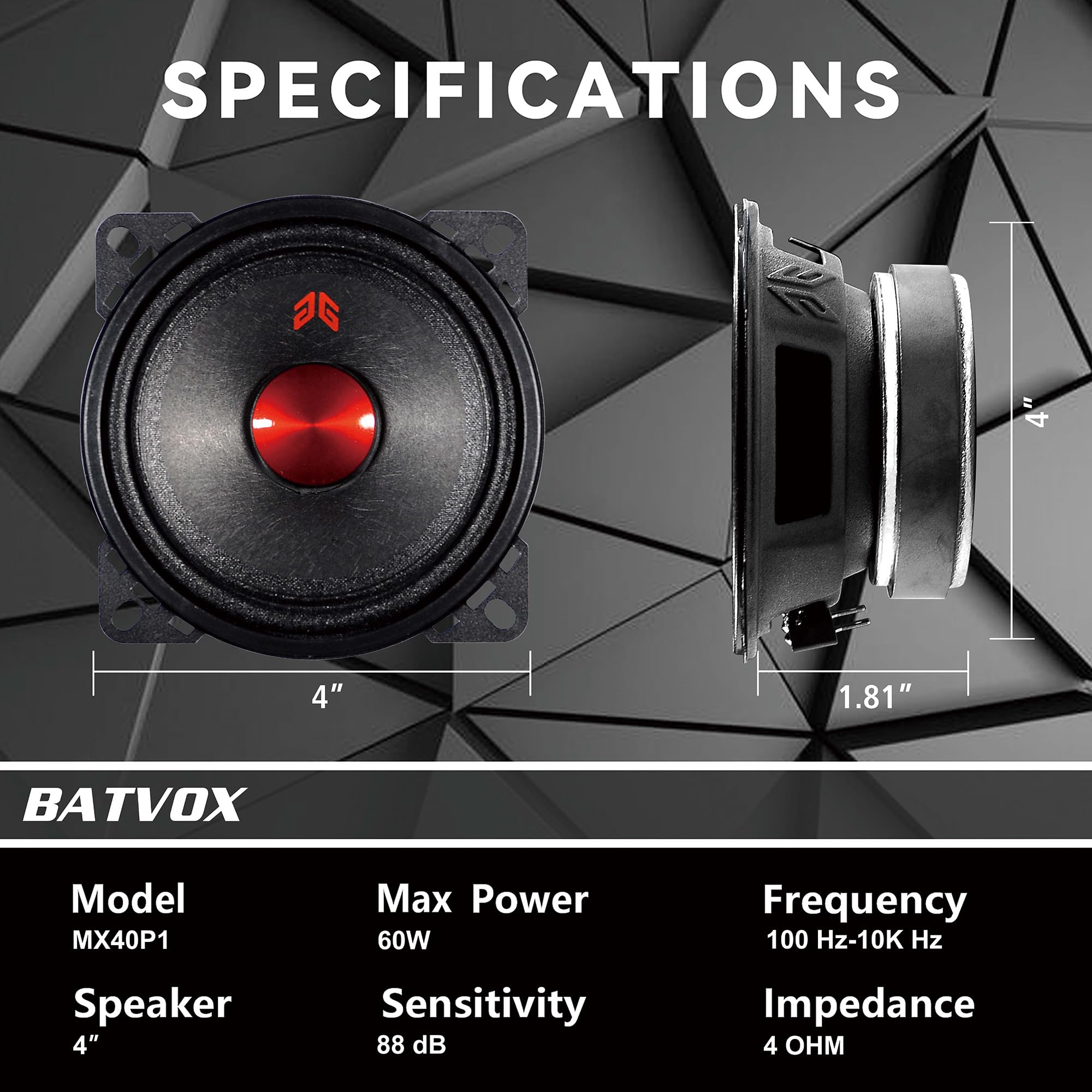 **SPECIFICATIONS**

**BATVOX**

- **Model:** MX40P1
- **Speaker:** 4"
- **Max Power:** 60W
- **Sensitivity:** 88 dB
- **Frequency:** 100 Hz-10K Hz
- **Impedance:** 4 Ω

**Dimensions:**
- Diameter: 4"
- Depth: 1.81"