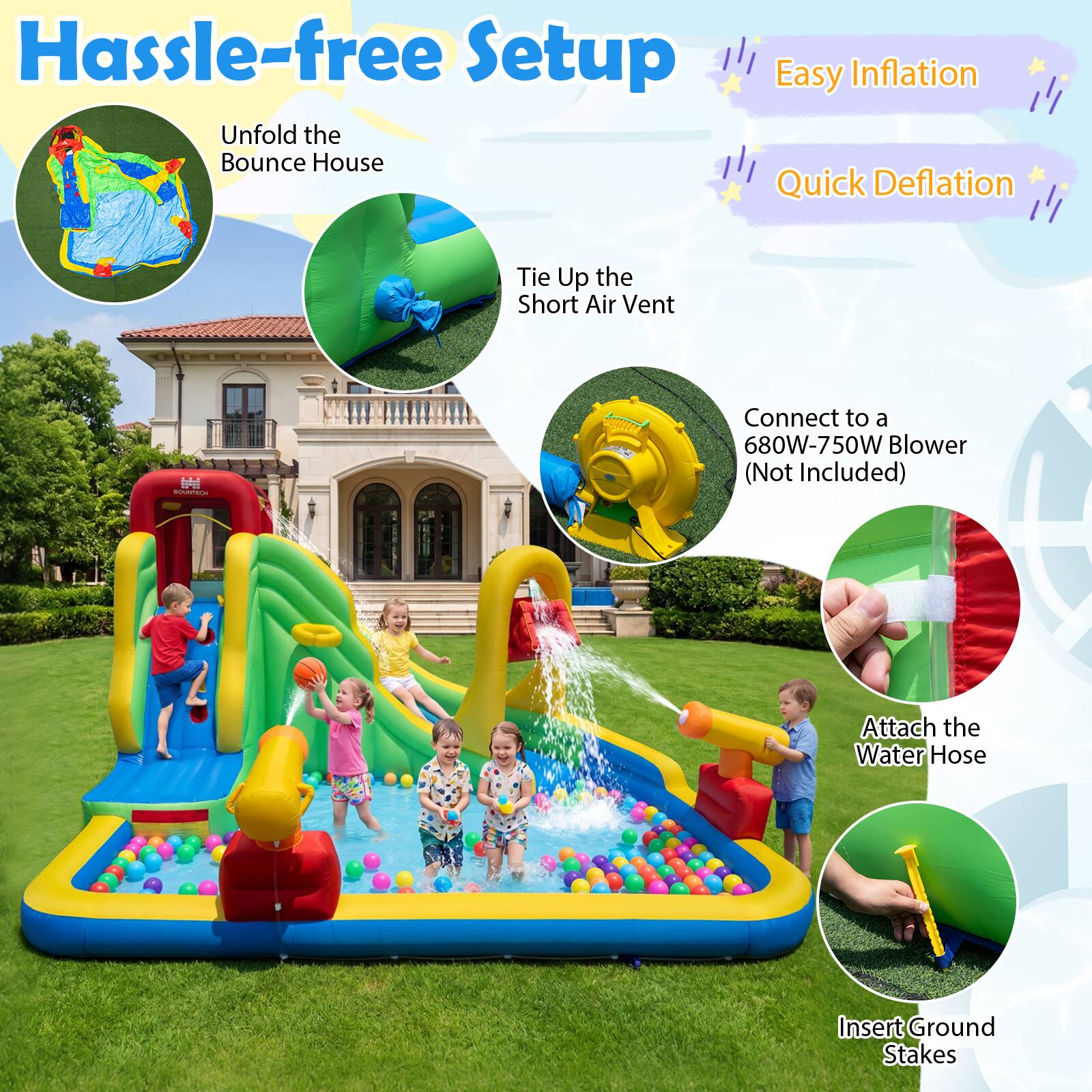 Hassle-free Setup  
Unfold the Bounce House  
Easy Inflation  
Quick Deflation  
Tie Up the Short Air Vent  
Connect to a 680W-750W Blower (Not Included)  
Attach the Water Hose  
Insert Ground Stakes