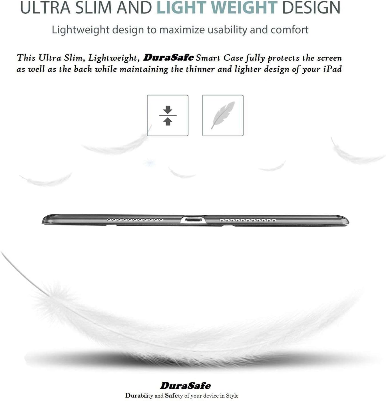 ULTRA SLIM AND LIGHT WEIGHT DESIGN  
Lightweight design to maximize usability and comfort  

This Ultra Slim, Lightweight, DuraSafe Smart Case fully protects the screen as well as the back while maintaining the thinner and lighter design of your iPad  

DuraSafe  
Durability and Safety of your device in Style