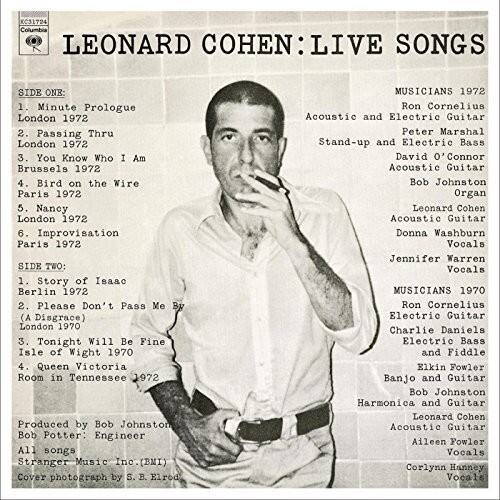 **LEONARD COHEN: LIVE SONGS**

**SIDE ONE:**
1. Minute Prologue  
   London 1972  
2. Passing Thru  
   London 1972  
3. You Know Who I Am  
   Brussels 1972  
4. Bird on the Wire  
   Paris 1972  
5. Nancy  
   London 1972  
6. Improvisation  
   Paris 1972  

**SIDE TWO:**
1. Story of Isaac  
   Berlin 1972  
2. Please Don't Pass Me By (A Disgrace)  
   London 1970  
3. Tonight Will Be Fine  
   Isle of Wight 1970  
4. Queen Victoria Room in Tennessee  
   1972  

**MUSICIANS 1972**  
- Ron Cornelius: Acoustic and Electric Guitar  
- Peter Marshall: Stand-up and Electric Bass  
- David O'Connor: Acoustic Guitar  
- Bob Johnston: Organ  
- Leonard Cohen: Acoustic Guitar  
- Donna Washburn: Vocals  
- Jennifer Warren: Vocals  

**MUSICIANS 19