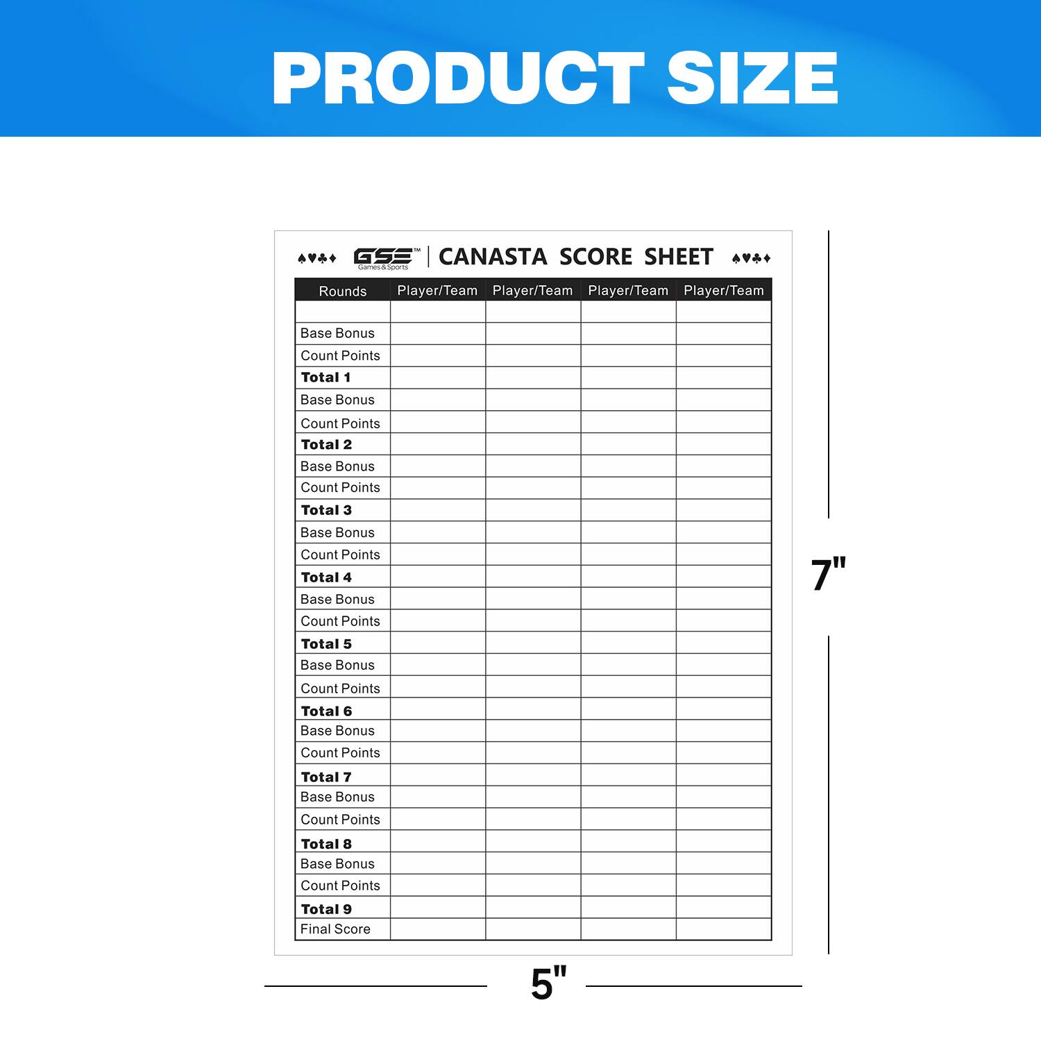 PRODUCT SIZE
GSE CANASTA SCORE SHEET
Rounds	Player/Team	Player/Team	Player/Team	Player/Team
Base Bonus	Count Points	Total 1	Base Bonus	Count Points	Total 2	Base Bonus	Count Points	Total 3	Base Bonus	Count Points	Total 4	Base Bonus	Count Points	Total 5	Base Bonus	Count Points	Total 6	Base Bonus	Count Points	Total 7	Base Bonus	Count Points	Total 8	Base Bonus	Count Points	Total 9	Final Score
7"
5"