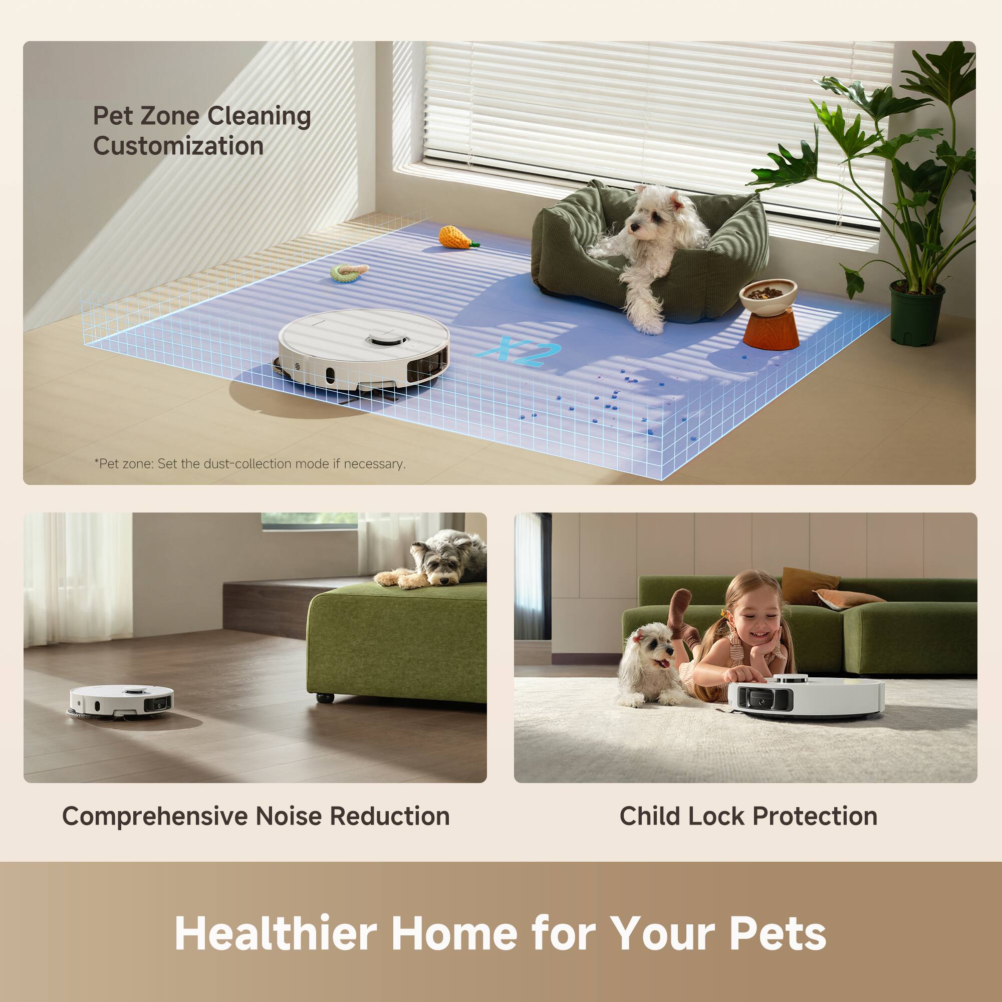 Pet Zone Cleaning Customization

*Pet zone: Set the dust-collection mode if necessary.

Comprehensive Noise Reduction

Child Lock Protection

Healthier Home for Your Pets
