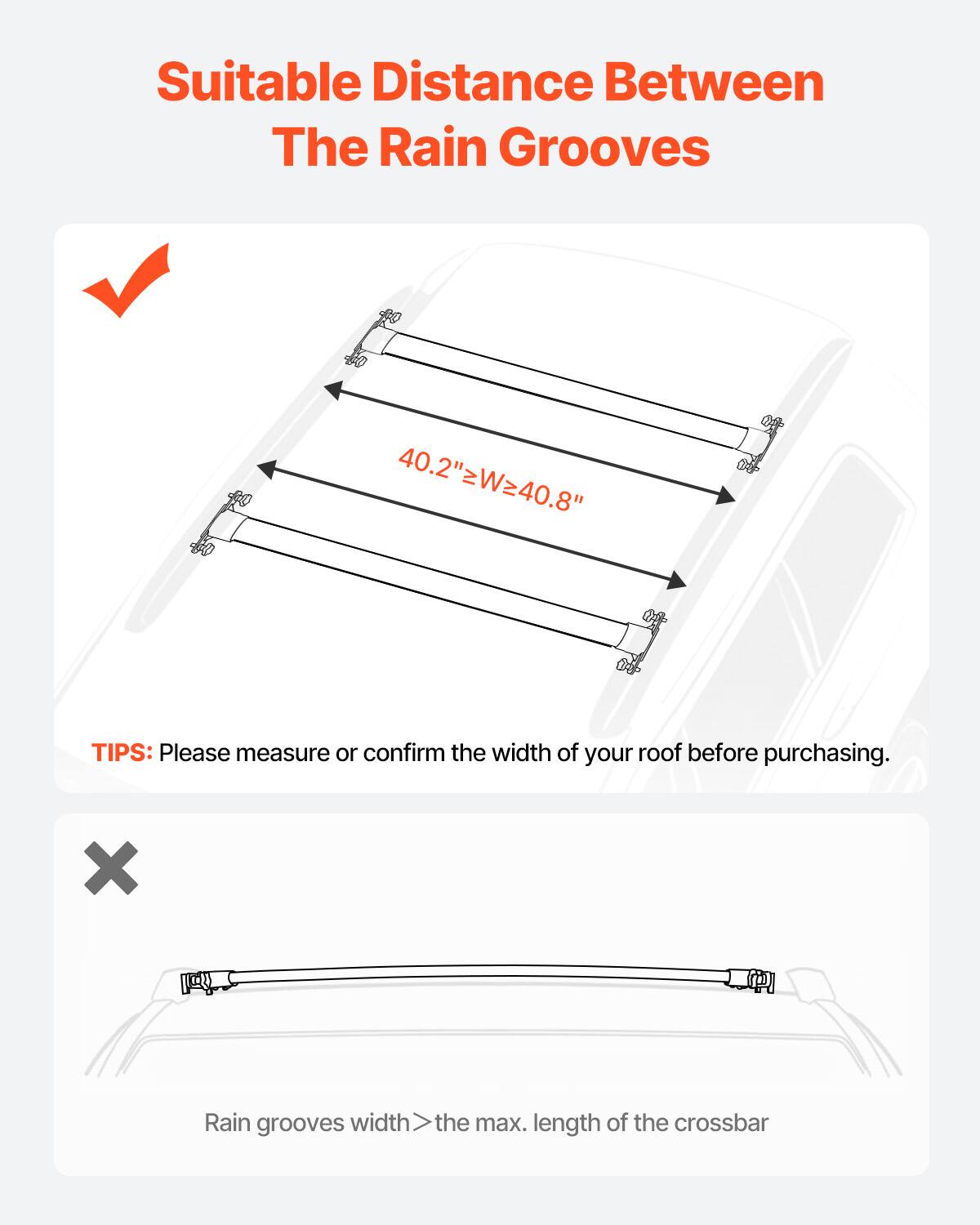 Suitable Distance Between The Rain Grooves

40.2"zWz40.8"

TIPS: Please measure or confirm the width of your roof before purchasing.

X Rain grooves width > the max. length of the crossbar