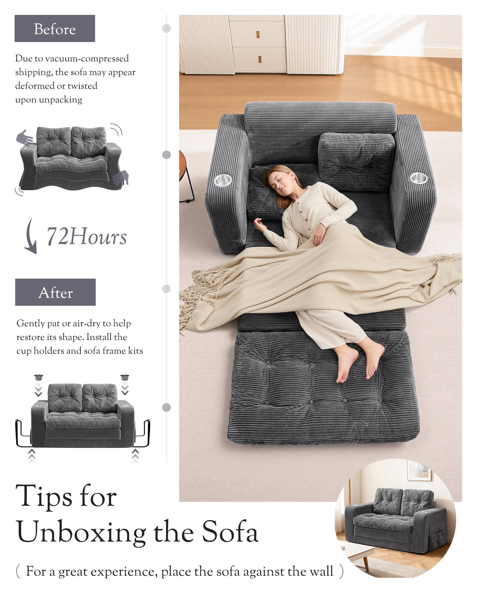 Before  
Due to vacuum-compressed shipping, the sofa may appear deformed or twisted upon unpacking

72 Hours  
After  
Gently pat or air-dry to help restore its shape. Install the cup holders and sofa frame kits

Tips for Unboxing the Sofa  
(For a great experience, place the sofa against the wall)
