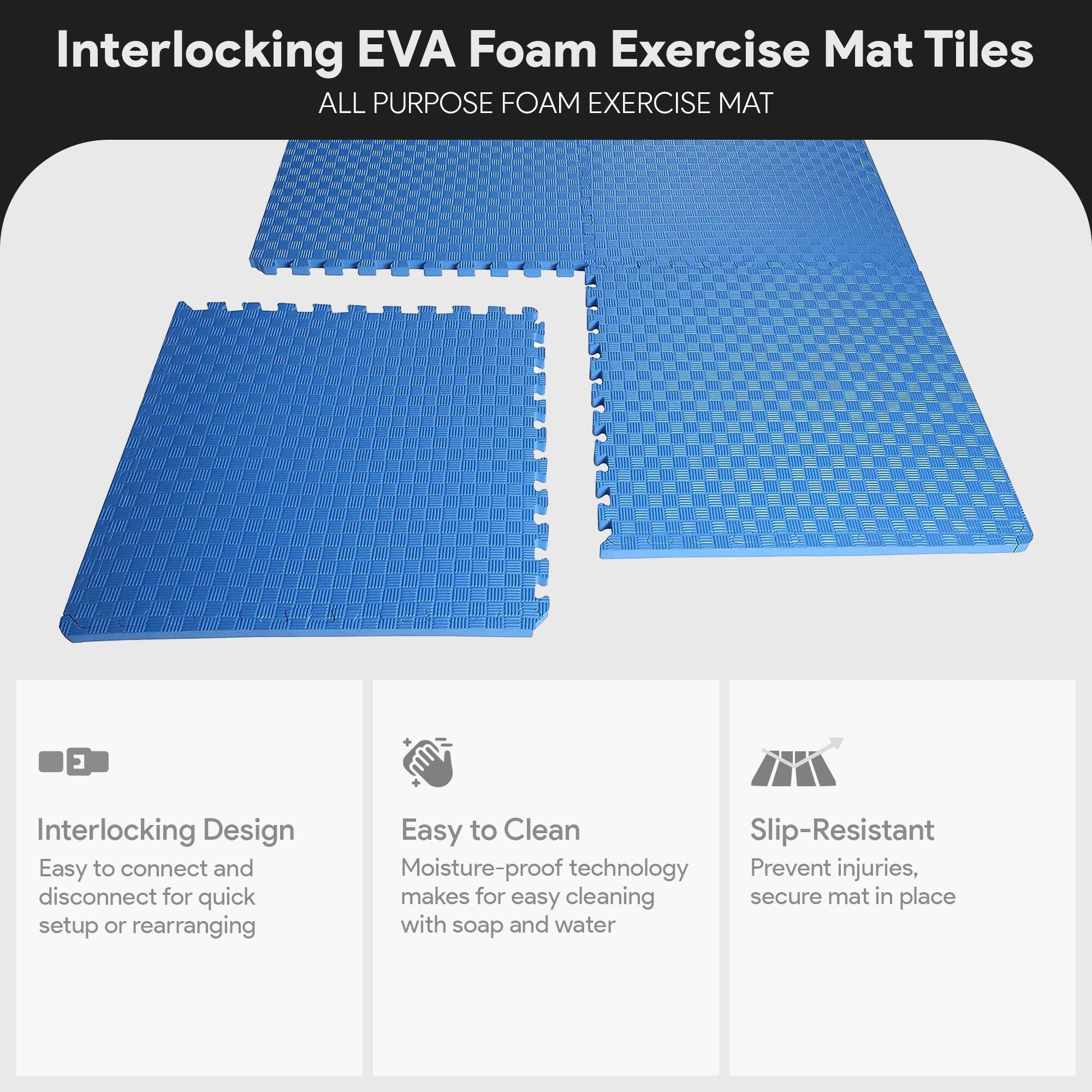 Interlocking EVA Foam Exercise Mat Tiles

ALL PURPOSE FOAM EXERCISE MAT

- Interlocking Design
  - Easy to connect and disconnect for quick setup or rearranging

- Easy to Clean
  - Moisture-proof technology makes for easy cleaning with soap and water

- Slip-Resistant
  - Prevent injuries, secure mat in place