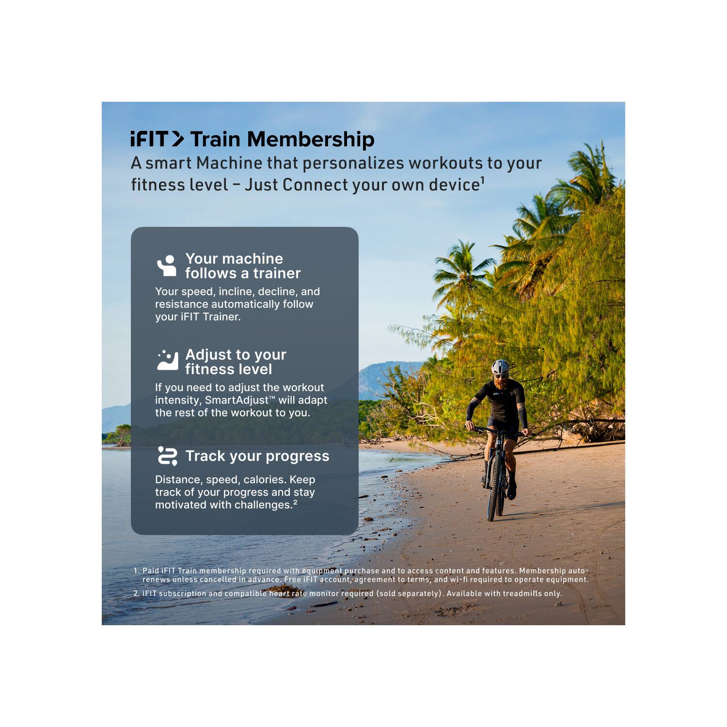 iFIT Train Membership  
A smart Machine that personalizes workouts to your fitness level – Just Connect your own device¹

- Your machine follows a trainer  
  Your speed, incline, decline, and resistance automatically follow your iFIT Trainer.

- Adjust to your fitness level  
  If you need to adjust the workout intensity, SmartAdjust™ will adapt the rest of the workout to you.

- Track your progress  
  Distance, speed, calories. Keep track of your progress and stay motivated with challenges.²

1. Paid iFIT Train membership required with equipment purchase and to access content and features. Membership auto-renews unless cancelled in advance. Free iFIT account, agreement to terms, and wi-fi required to operate equipment.
2. iFIT subscription and compatible heart rate monitor required (sold separately). Available with treadmills only.
